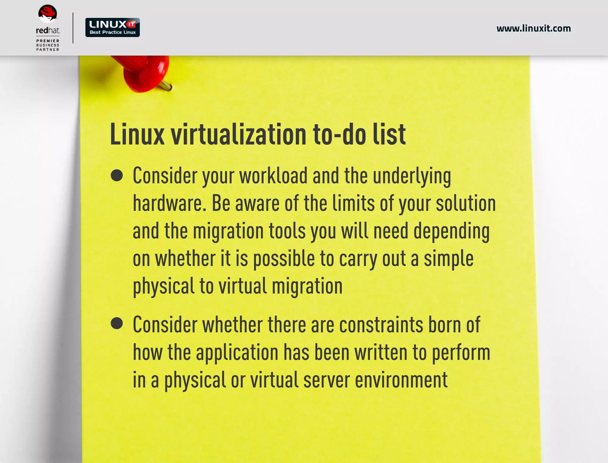 Linux virtualization to-do list
Consider your workload and the underlying
hardware. Be aware of the limits of your solution
and the migration tools you will need depending
on whether it is possible to carry out a simple
physical to virtual migration
Consider whether there are constraints born of
how the application has been written to perform
in a physical or virtual server environment
www.linuxit.com
 