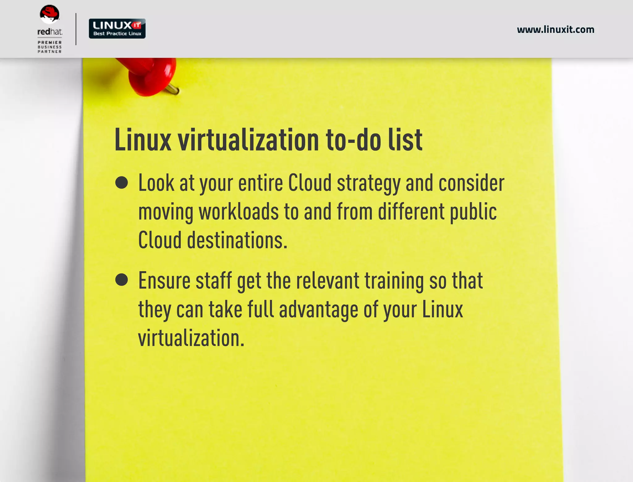 Linux virtualization to-do list
Look at your entire Cloud strategy and consider
moving workloads to and from different public
Cloud destinations.
Ensure staff get the relevant training so that
they can take full advantage of your Linux
virtualization.
www.linuxit.com
 