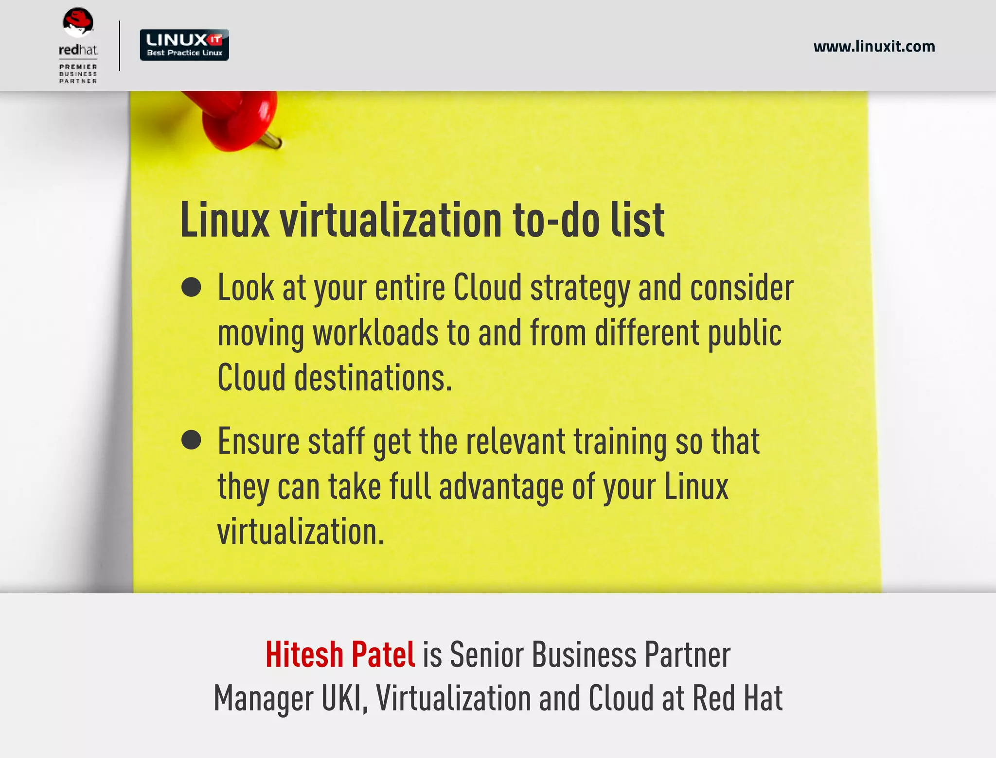 Linux virtualization to-do list
Look at your entire Cloud strategy and consider
moving workloads to and from different public
Cloud destinations.
Ensure staff get the relevant training so that
they can take full advantage of your Linux
virtualization.
www.linuxit.com
Hitesh Patel is Senior Business Partner
Manager UKI, Virtualization and Cloud at Red Hat
 