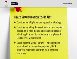 Linux virtualization to-do list
Consider a multiple vendor hypervisor strategy
Consider enlisting the services of a Linux support
specialist to help make an assessment around
which applications to virtualize and implement
Linux server virtualization
Guard against ‘virtual sprawl’ - when planning
your infrastructure and deployment, think
of virtual machines as if they were physical
machines
www.linuxit.com
 