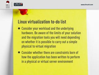 Linux virtualization to-do list
Consider your workload and the underlying
hardware. Be aware of the limits of your solution
and the migration tools you will need depending
on whether it is possible to carry out a simple
physical to virtual migration
Consider whether there are constraints born of
how the application has been written to perform
in a physical or virtual server environment
www.linuxit.com
 