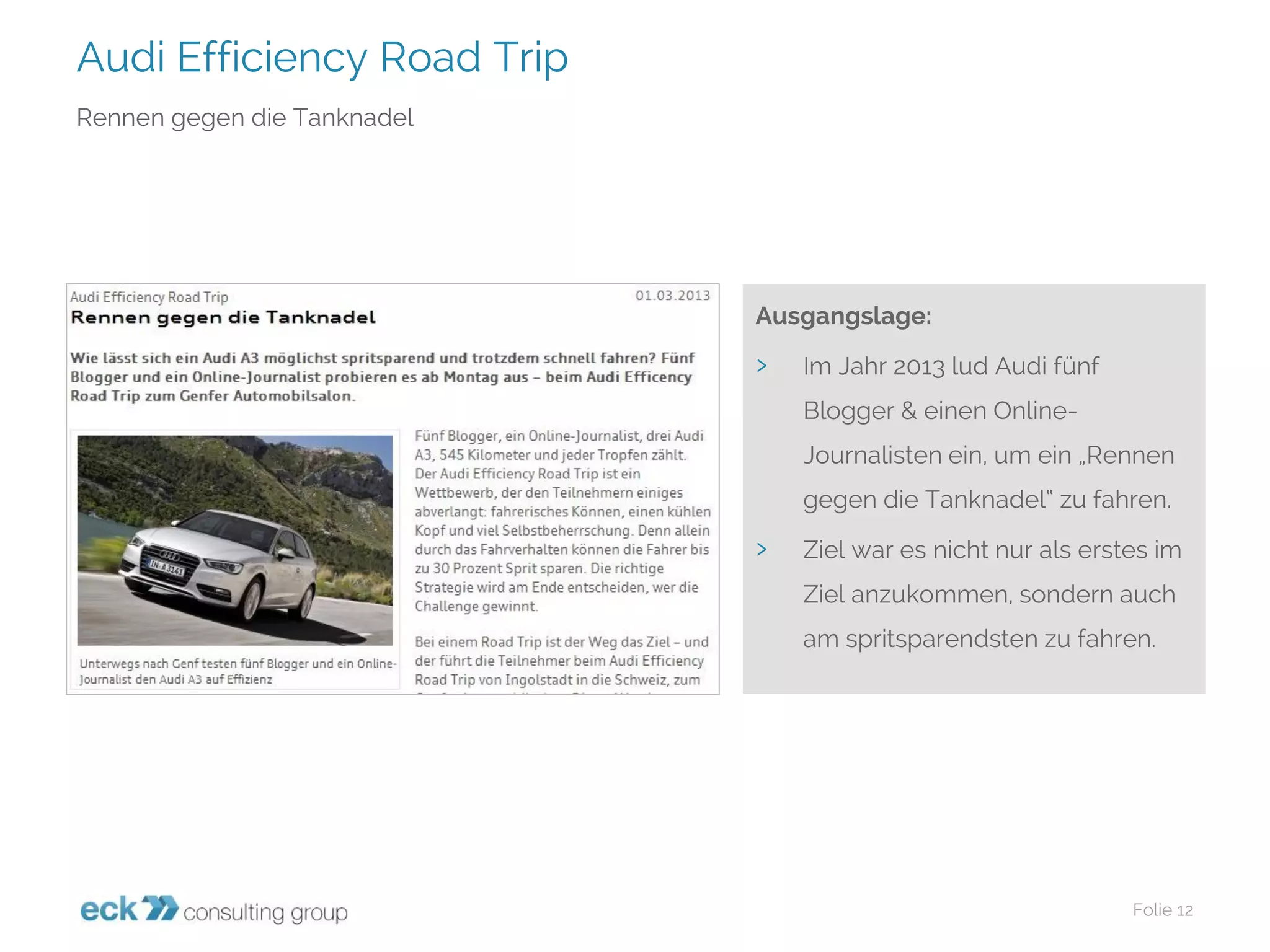 Audi Efficiency Road Trip 
Folie 12 
Rennen gegen die Tanknadel 
Ausgangslage: 
›Im Jahr 2013 lud Audi fünf Blogger & einen Online- Journalisten ein, um ein „Rennen gegen die Tanknadel“ zu fahren. 
›Ziel war es nicht nur als erstes im Ziel anzukommen, sondern auch am spritsparendstenzu fahren.  