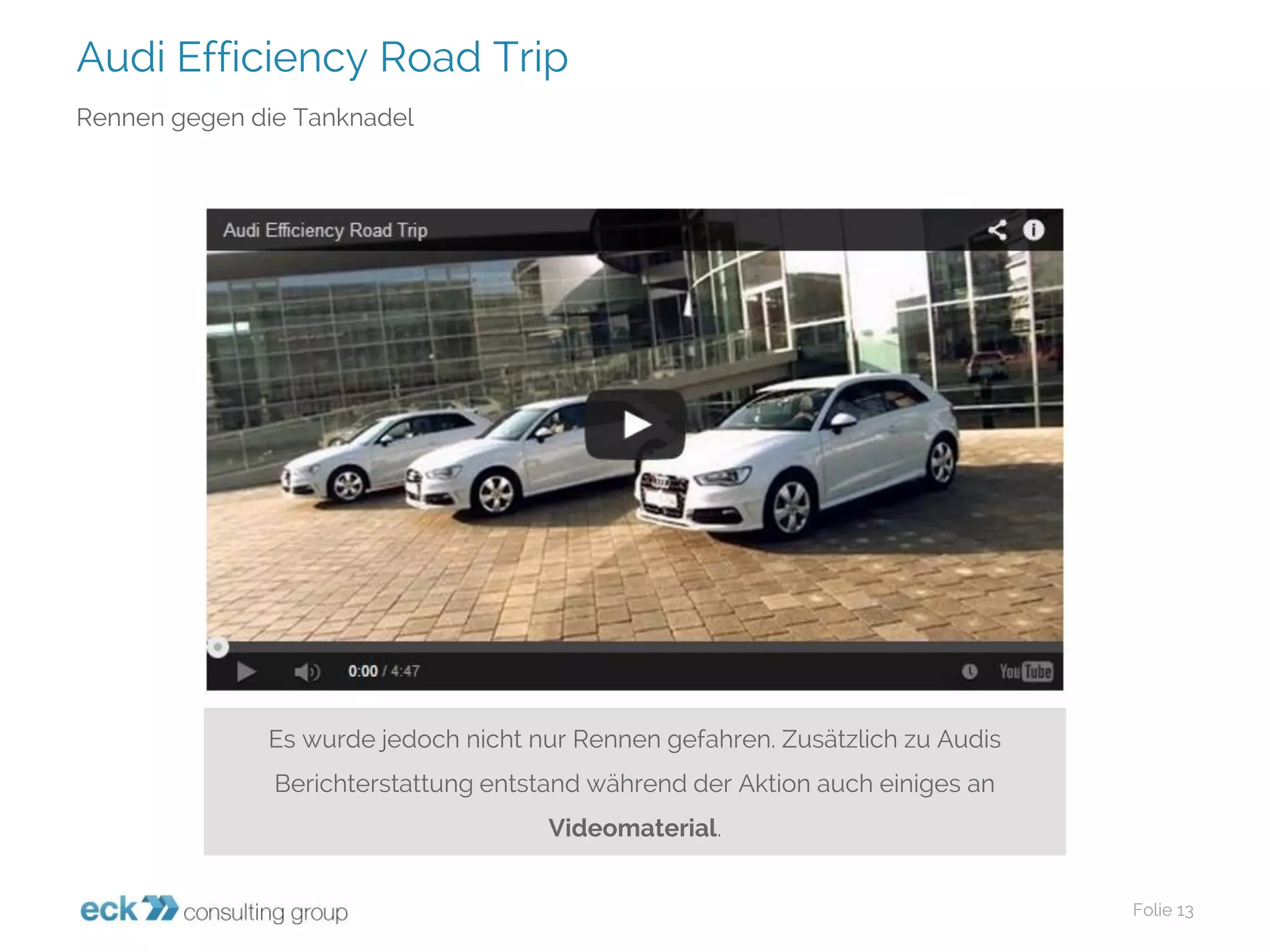 Audi Efficiency Road Trip 
Folie 13 
Rennen gegen die Tanknadel 
Es wurde jedoch nicht nur Rennen gefahren. Zusätzlich zu Audis Berichterstattung entstand während der Aktion auch einiges an Videomaterial.  