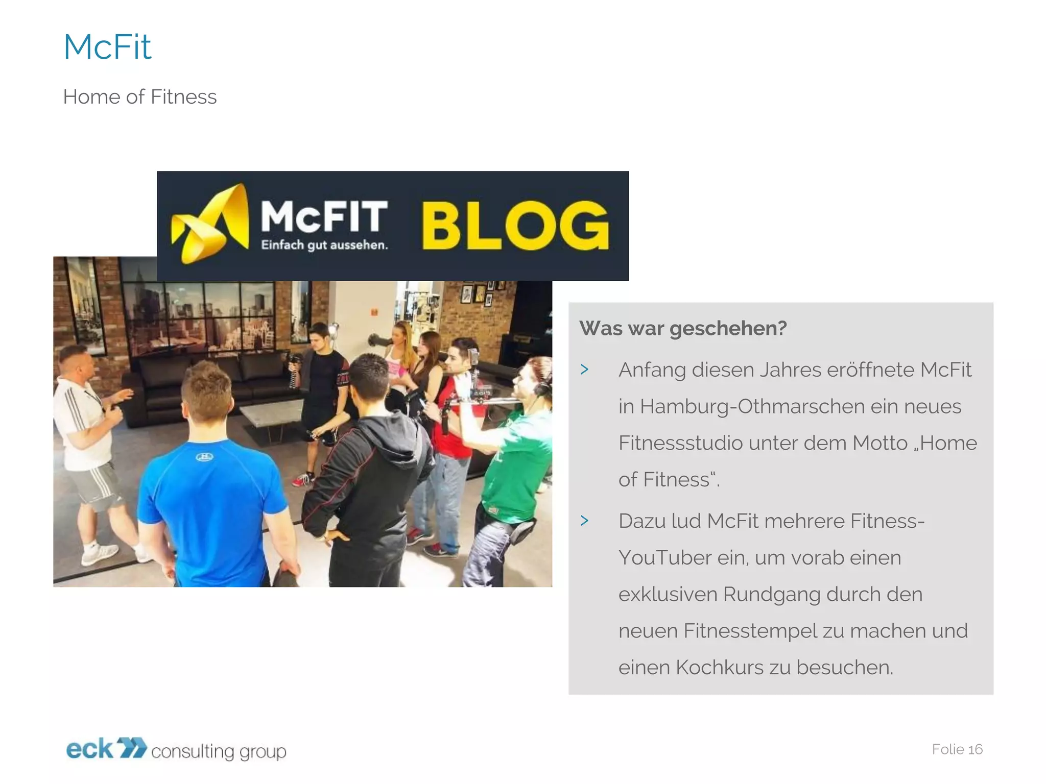 McFit 
Folie 16 
Home ofFitness 
Was war geschehen? 
›Anfang diesen Jahres eröffnete McFitin Hamburg-Othmarschen ein neues Fitnessstudio unter dem Motto „Home ofFitness“. 
›Dazu lud McFitmehrere Fitness- YouTuberein, um vorab einen exklusiven Rundgang durch den neuen Fitnesstempel zu machen und einen Kochkurs zu besuchen.  