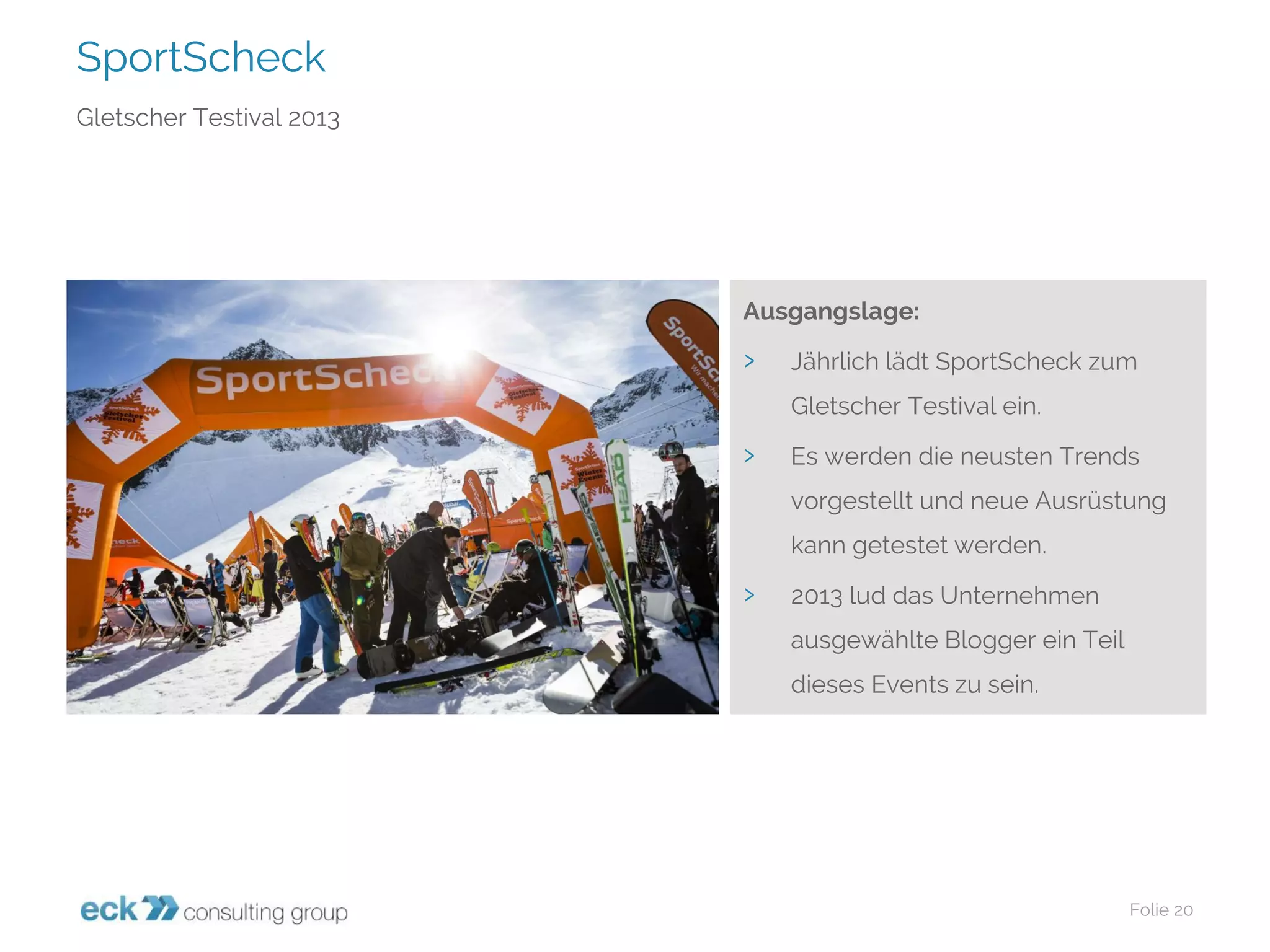 SportScheck 
Folie 20 
Gletscher Testival2013 
Ausgangslage: 
›Jährlich lädt SportScheckzum Gletscher Testivalein. 
›Es werden die neusten Trends vorgestellt und neue Ausrüstung kann getestet werden. 
›2013 lud das Unternehmen ausgewählte Blogger ein Teil dieses Events zu sein.  