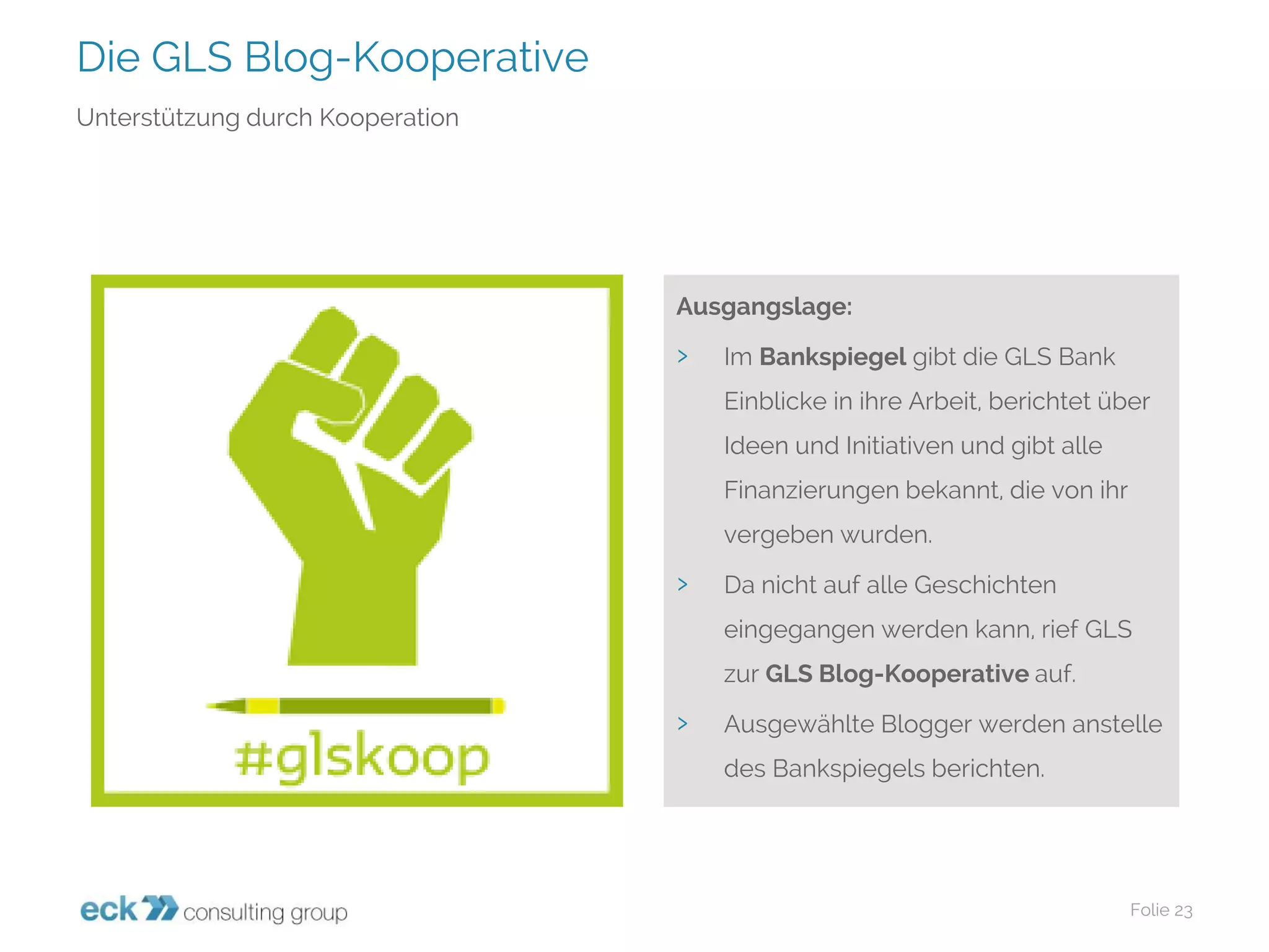 Die GLS Blog-Kooperative 
Folie 23 
Unterstützung durch Kooperation 
Ausgangslage: 
›Im Bankspiegelgibt die GLS Bank Einblicke in ihre Arbeit, berichtet über Ideen und Initiativen und gibt alle Finanzierungen bekannt, die von ihr vergeben wurden. 
›Da nicht auf alle Geschichten eingegangen werden kann, rief GLS zur GLS Blog-Kooperative auf. 
›Ausgewählte Blogger werden anstelle des Bankspiegels berichten.  