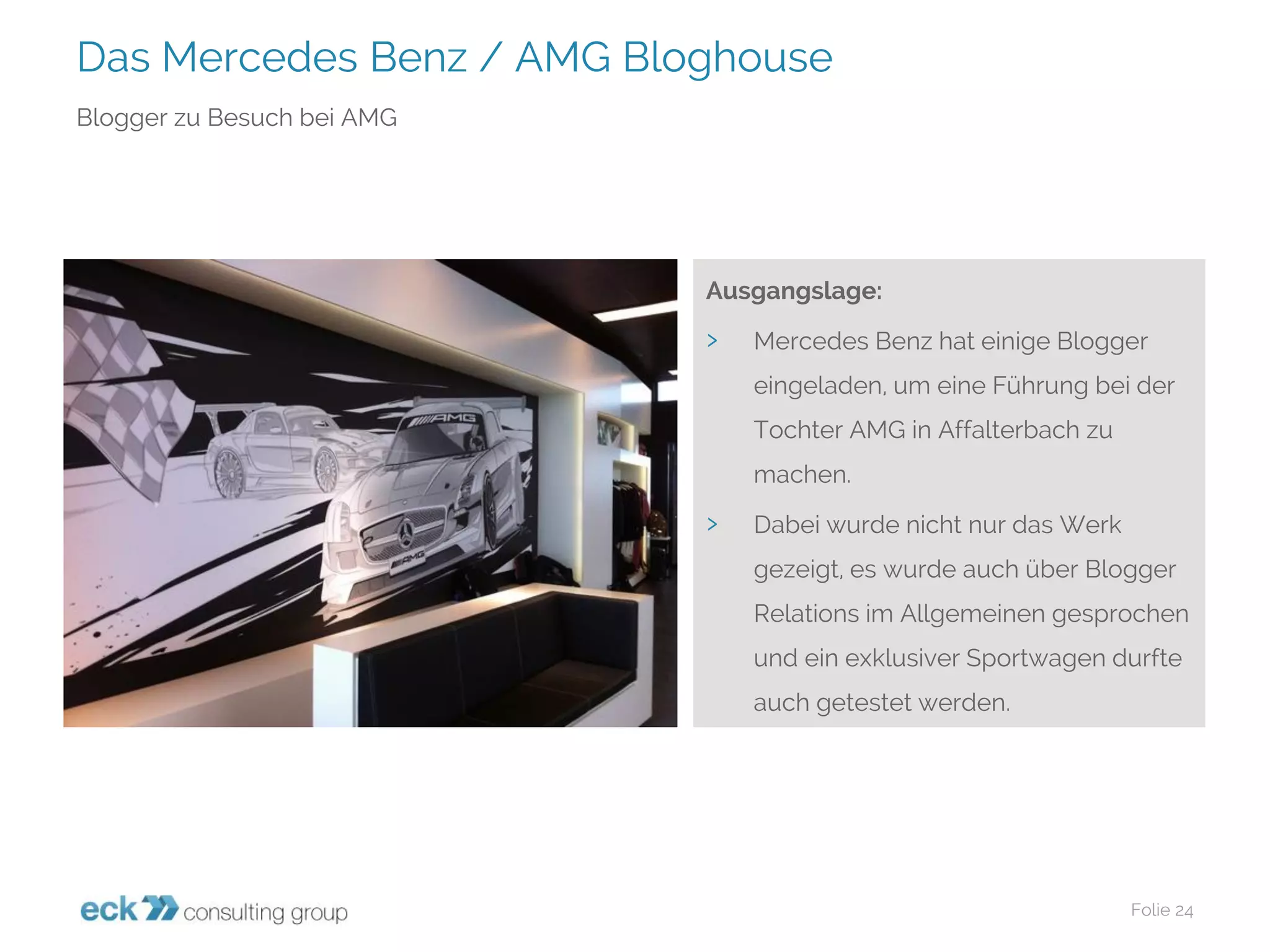 Das Mercedes Benz / AMG Bloghouse 
Folie 24 
Blogger zu Besuch bei AMG 
Ausgangslage: 
›Mercedes Benz hat einige Blogger eingeladen, um eine Führung bei der Tochter AMG in Affalterbachzu machen. 
›Dabei wurde nicht nur das Werk gezeigt, es wurde auch über Blogger Relations im Allgemeinen gesprochen und ein exklusiver Sportwagen durfte auch getestet werden.  