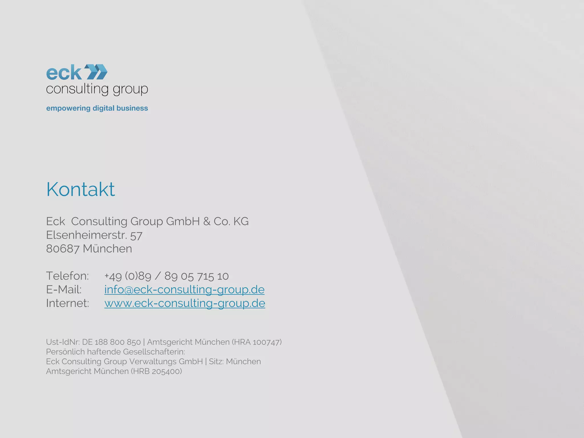 Kontakt 
Eck Consulting Group GmbH & Co. KG 
Elsenheimerstr. 57 
80687 München 
Telefon: +49 (0)89 / 89 05 715 10 
E-Mail: info@eck-consulting-group.de 
Internet: www.eck-consulting-group.de 
Ust-IdNr: DE 188 800 850 | Amtsgericht München (HRA 100747) 
Persönlich haftende Gesellschafterin: 
Eck Consulting Group Verwaltungs GmbH | Sitz: München 
Amtsgericht München (HRB 205400) 
