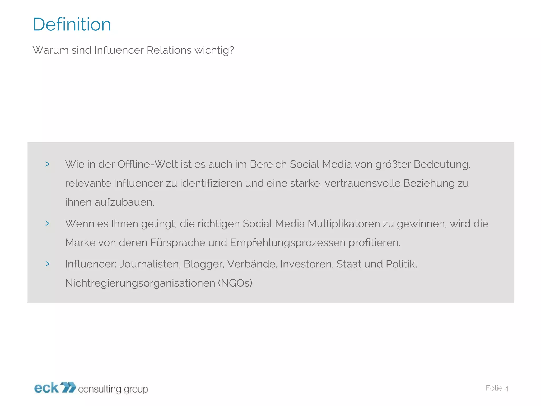 Definition 
Folie 4 
Warum sind InfluencerRelations wichtig? 
›Wie in der Offline-Welt ist es auch im Bereich SocialMedia von größter Bedeutung, relevante Influencerzu identifizieren und eine starke, vertrauensvolle Beziehung zu ihnen aufzubauen. 
›Wenn es Ihnen gelingt, die richtigen SocialMedia Multiplikatoren zu gewinnen, wird die Marke von deren Fürsprache und Empfehlungsprozessen profitieren. 
›Influencer: Journalisten, Blogger, Verbände, Investoren, Staat und Politik, Nichtregierungsorganisationen (NGOs)  