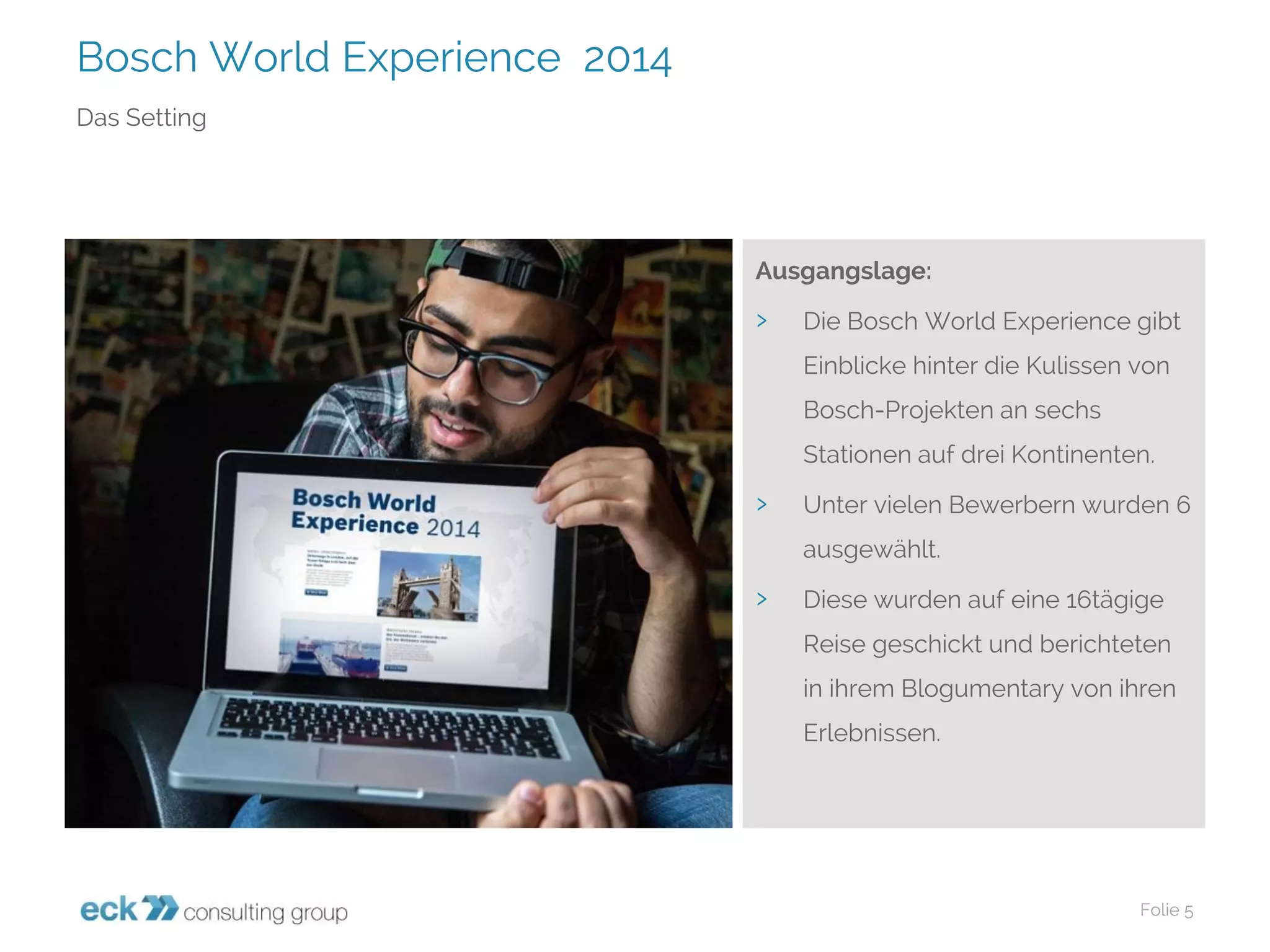 Bosch World Experience 2014 
Folie 5 
Das Setting 
Ausgangslage: 
›Die Bosch World Experience gibt Einblicke hinter die Kulissen von Bosch-Projekten an sechs Stationen auf drei Kontinenten. 
›Unter vielen Bewerbern wurden 6 ausgewählt. 
›Diese wurden auf eine 16tägige Reise geschickt und berichteten in ihrem Blogumentaryvon ihren Erlebnissen.  