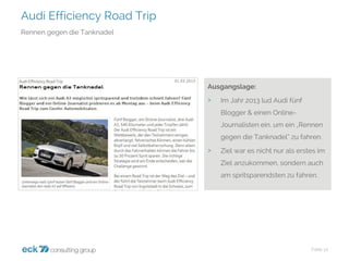 Audi Efficiency Road Trip 
Folie 12 
Rennen gegen die Tanknadel 
Ausgangslage: 
›Im Jahr 2013 lud Audi fünf Blogger & einen Online- Journalisten ein, um ein „Rennen gegen die Tanknadel“ zu fahren. 
›Ziel war es nicht nur als erstes im Ziel anzukommen, sondern auch am spritsparendstenzu fahren.  