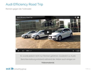 Audi Efficiency Road Trip 
Folie 13 
Rennen gegen die Tanknadel 
Es wurde jedoch nicht nur Rennen gefahren. Zusätzlich zu Audis Berichterstattung entstand während der Aktion auch einiges an Videomaterial.  