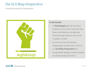 Die GLS Blog-Kooperative 
Folie 23 
Unterstützung durch Kooperation 
Ausgangslage: 
›Im Bankspiegelgibt die GLS Bank Einblicke in ihre Arbeit, berichtet über Ideen und Initiativen und gibt alle Finanzierungen bekannt, die von ihr vergeben wurden. 
›Da nicht auf alle Geschichten eingegangen werden kann, rief GLS zur GLS Blog-Kooperative auf. 
›Ausgewählte Blogger werden anstelle des Bankspiegels berichten.  