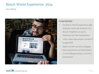 Bosch World Experience 2014 
Folie 5 
Das Setting 
Ausgangslage: 
›Die Bosch World Experience gibt Einblicke hinter die Kulissen von Bosch-Projekten an sechs Stationen auf drei Kontinenten. 
›Unter vielen Bewerbern wurden 6 ausgewählt. 
›Diese wurden auf eine 16tägige Reise geschickt und berichteten in ihrem Blogumentaryvon ihren Erlebnissen.  