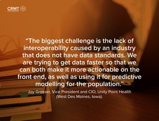 “The biggest challenge is the lack of
interoperability caused by an industry
that does not have data standards. We
are trying to get data faster so that we
can both make it more actionable on the
front end, as well as using it for predictive
modelling for the population.”
Joy Grosser, Vice President and CIO, Unity Point Health
(West Des Moines, Iowa).
 
