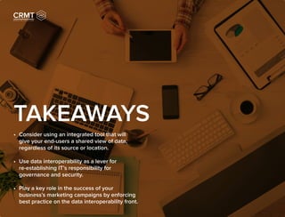 TAKEAWAYS
•	 Consider using an integrated tool that will
give your end-users a shared view of data,
regardless of its source or location.
•	 Use data interoperability as a lever for
re-establishing IT’s responsibility for
governance and security.
•	 Play a key role in the success of your
business’s marketing campaigns by enforcing
best practice on the data interoperability front.
 