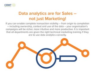 Data analytics are for Sales –
not just Marketing!
If you can enable complete transaction visibility – from origin to completion
– including ownership, context and use of the data – your organisation’s
campaigns will be richer, more intuitive and more productive. It is important
that all departments are given the right technical marketing training if they
are to use data analytics correctly.
 