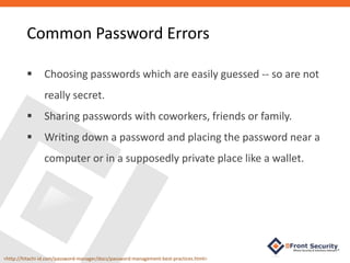 Choosing passwords which are easily guessed -- so are not
really secret.
 Sharing passwords with coworkers, friends or family.
 Writing down a password and placing the password near a
computer or in a supposedly private place like a wallet.
<http://hitachi-id.com/password-manager/docs/password-management-best-practices.html>
Common Password Errors
 
