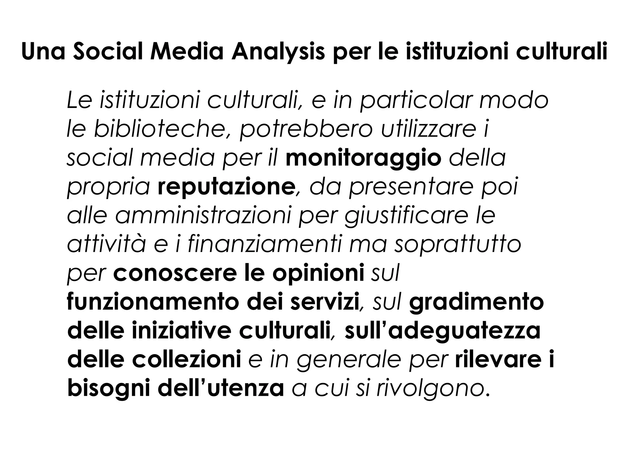 Una Social Media Analysis per le istituzioni culturali
Le istituzioni culturali, e in particolar modo
le biblioteche, potrebbero utilizzare i
social media per il monitoraggio della
propria reputazione, da presentare poi
alle amministrazioni per giustificare le
attività e i finanziamenti ma soprattutto
per conoscere le opinioni sul
funzionamento dei servizi, sul gradimento
delle iniziative culturali, sull’adeguatezza
delle collezioni e in generale per rilevare i
bisogni dell’utenza a cui si rivolgono.

 