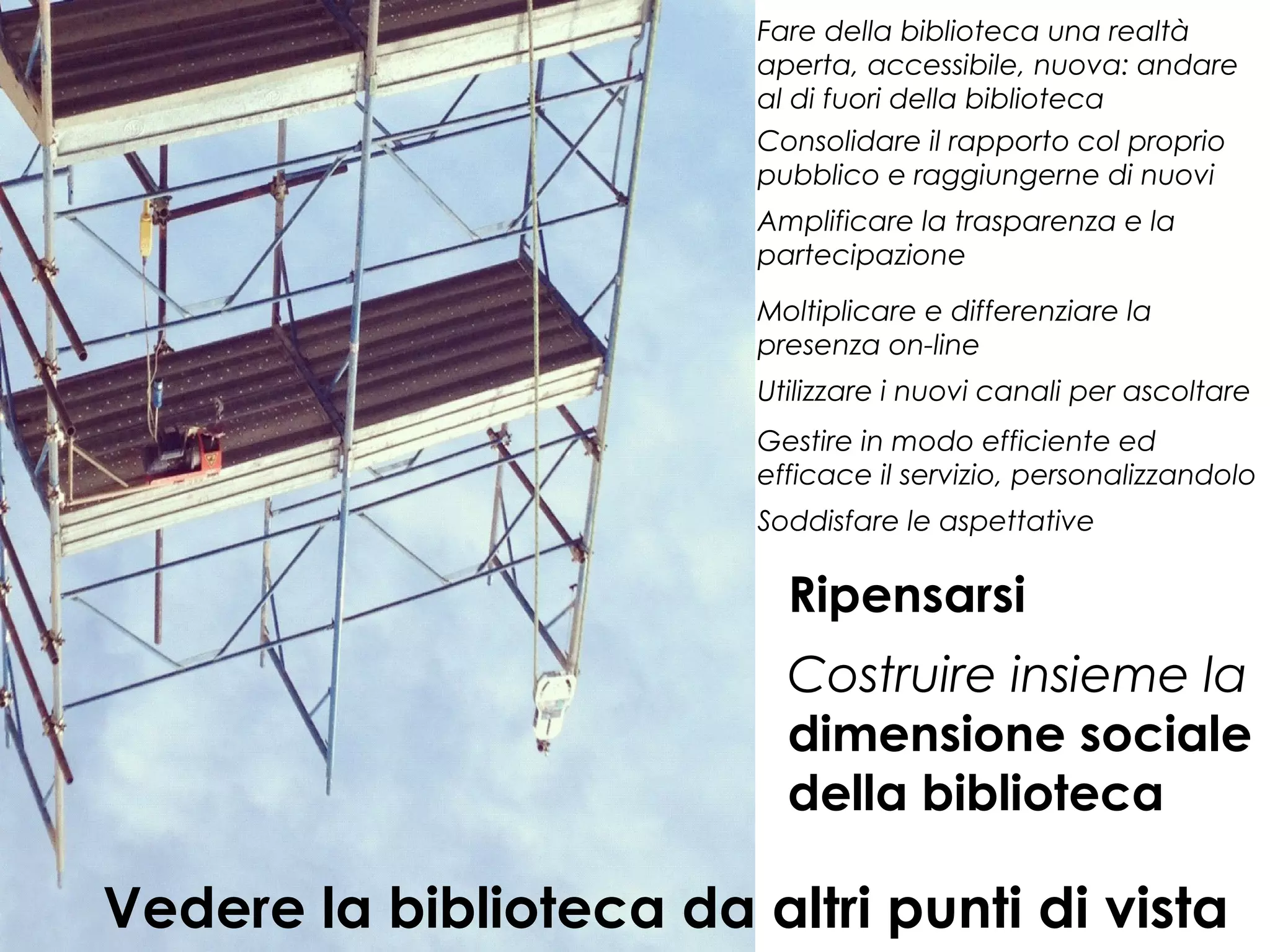 Fare della biblioteca una realtà
aperta, accessibile, nuova: andare
al di fuori della biblioteca
Consolidare il rapporto col proprio
pubblico e raggiungerne di nuovi
Amplificare la trasparenza e la
partecipazione
Moltiplicare e differenziare la
presenza on-line
Utilizzare i nuovi canali per ascoltare
Gestire in modo efficiente ed
efficace il servizio, personalizzandolo
Soddisfare le aspettative

Ripensarsi
Costruire insieme la
dimensione sociale
della biblioteca

Vedere la biblioteca da altri punti di vista

 