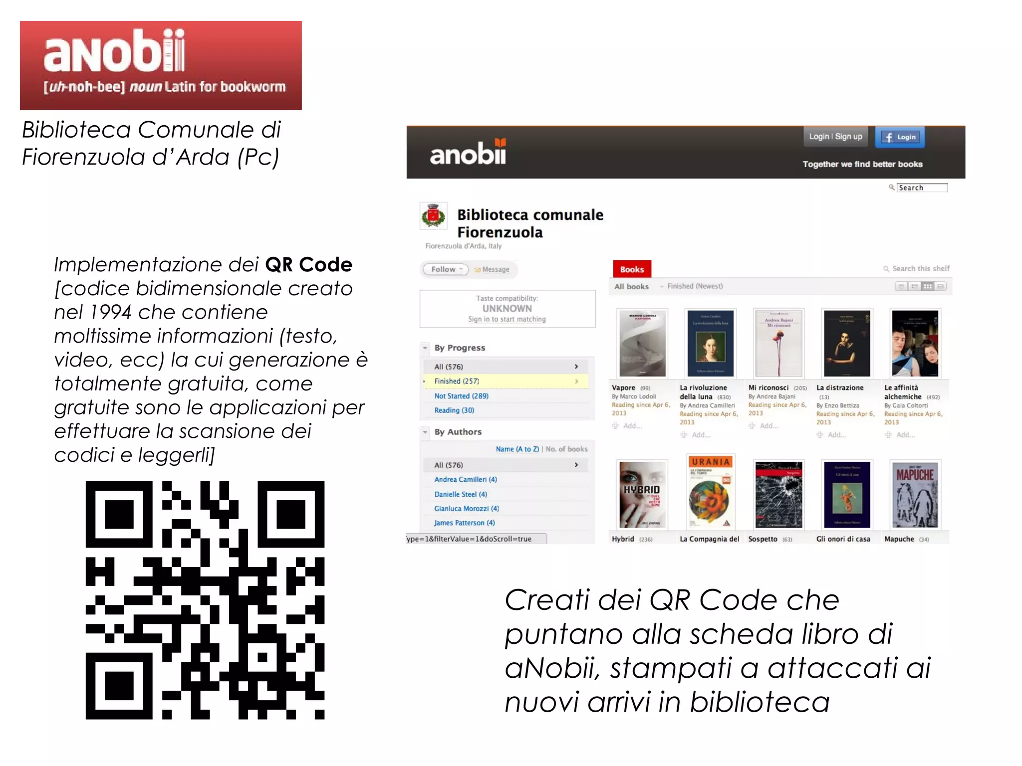 Biblioteca Comunale di
Fiorenzuola d’Arda (Pc)

Implementazione dei QR Code
[codice bidimensionale creato
nel 1994 che contiene
moltissime informazioni (testo,
video, ecc) la cui generazione è
totalmente gratuita, come
gratuite sono le applicazioni per
effettuare la scansione dei
codici e leggerli]

Creati dei QR Code che
puntano alla scheda libro di
aNobii, stampati a attaccati ai
nuovi arrivi in biblioteca

 