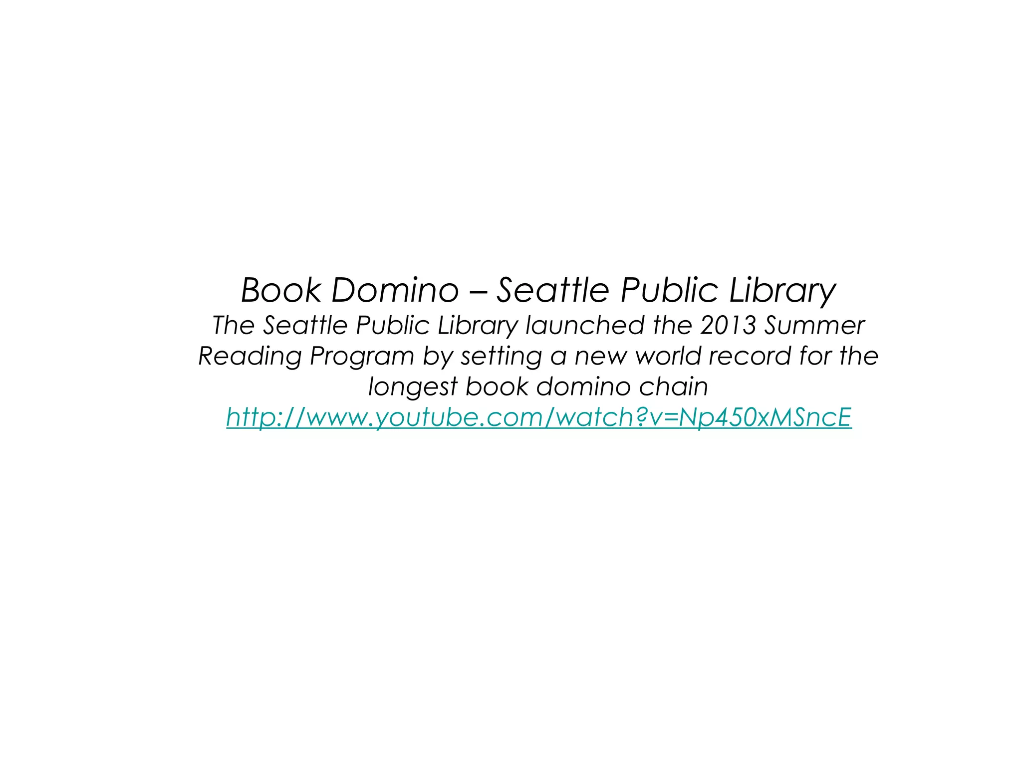 Book Domino – Seattle Public Library

The Seattle Public Library launched the 2013 Summer
Reading Program by setting a new world record for the
longest book domino chain
http://www.youtube.com/watch?v=Np450xMSncE

 