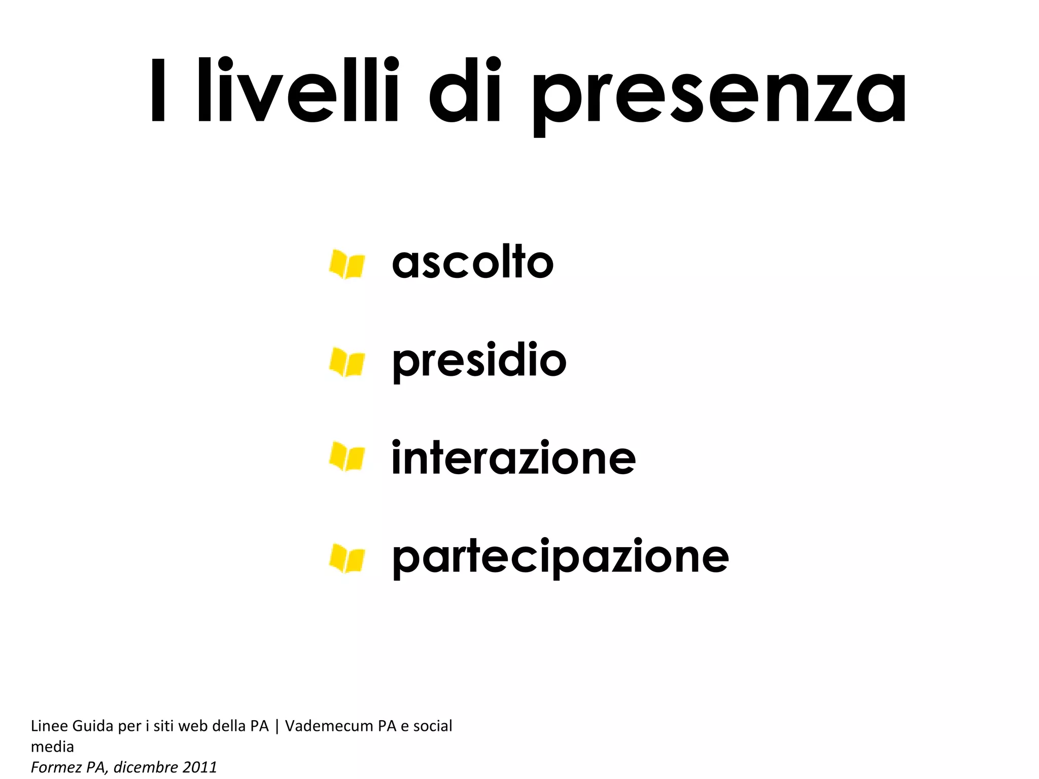 I livelli di presenza
ascolto
presidio
interazione
partecipazione

Linee Guida per i siti web della PA | Vademecum PA e social
media
Formez PA, dicembre 2011

 