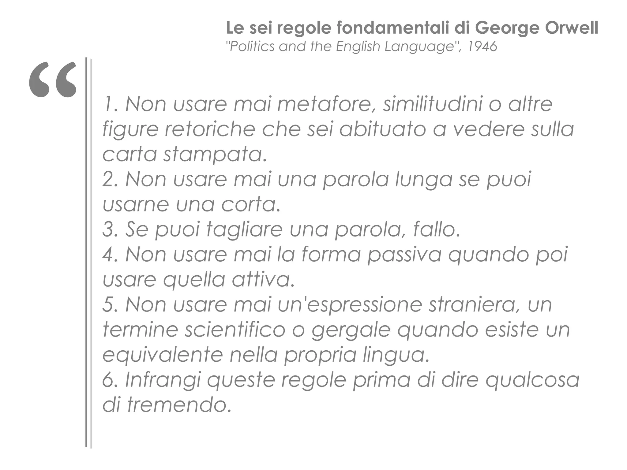 “

Le sei regole fondamentali di George Orwell
"Politics and the English Language", 1946

1. Non usare mai metafore, similitudini o altre
figure retoriche che sei abituato a vedere sulla
carta stampata.
2. Non usare mai una parola lunga se puoi
usarne una corta.
3. Se puoi tagliare una parola, fallo.
4. Non usare mai la forma passiva quando poi
usare quella attiva.
5. Non usare mai un'espressione straniera, un
termine scientifico o gergale quando esiste un
equivalente nella propria lingua.
6. Infrangi queste regole prima di dire qualcosa
di tremendo.

 