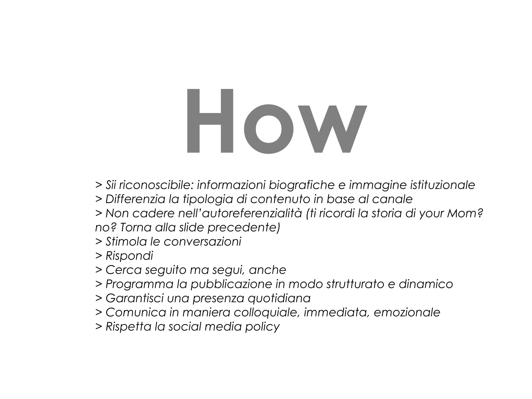 How
> Sii riconoscibile: informazioni biografiche e immagine istituzionale
> Differenzia la tipologia di contenuto in base al canale
> Non cadere nell’autoreferenzialità (ti ricordi la storia di your Mom?
no? Torna alla slide precedente)
> Stimola le conversazioni
> Rispondi
> Cerca seguito ma segui, anche
> Programma la pubblicazione in modo strutturato e dinamico
> Garantisci una presenza quotidiana
> Comunica in maniera colloquiale, immediata, emozionale
> Rispetta la social media policy

 