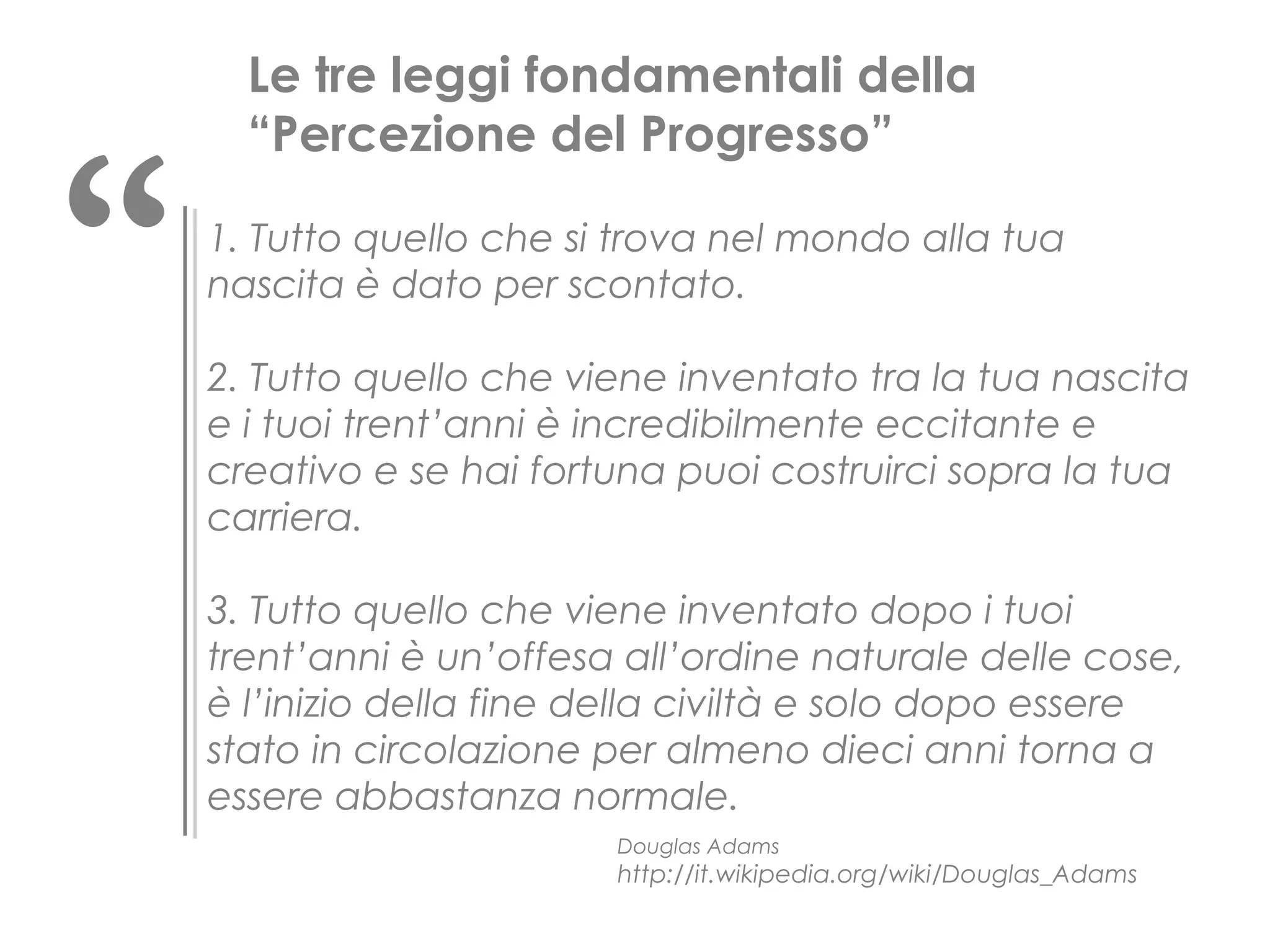 “

Le tre leggi fondamentali della
“Percezione del Progresso”
1. Tutto quello che si trova nel mondo alla tua
nascita è dato per scontato.
2. Tutto quello che viene inventato tra la tua nascita
e i tuoi trent’anni è incredibilmente eccitante e
creativo e se hai fortuna puoi costruirci sopra la tua
carriera.
3. Tutto quello che viene inventato dopo i tuoi
trent’anni è un’offesa all’ordine naturale delle cose,
è l’inizio della fine della civiltà e solo dopo essere
stato in circolazione per almeno dieci anni torna a
essere abbastanza normale.
Douglas Adams

http://it.wikipedia.org/wiki/Douglas_Adams

 