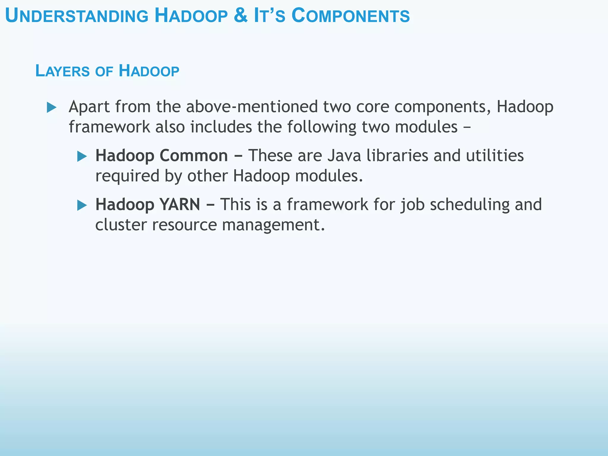 UNDERSTANDING HADOOP & IT’S COMPONENTS
LAYERS OF HADOOP
 Apart from the above-mentioned two core components, Hadoop
framework also includes the following two modules −
 Hadoop Common − These are Java libraries and utilities
required by other Hadoop modules.
 Hadoop YARN − This is a framework for job scheduling and
cluster resource management.
 