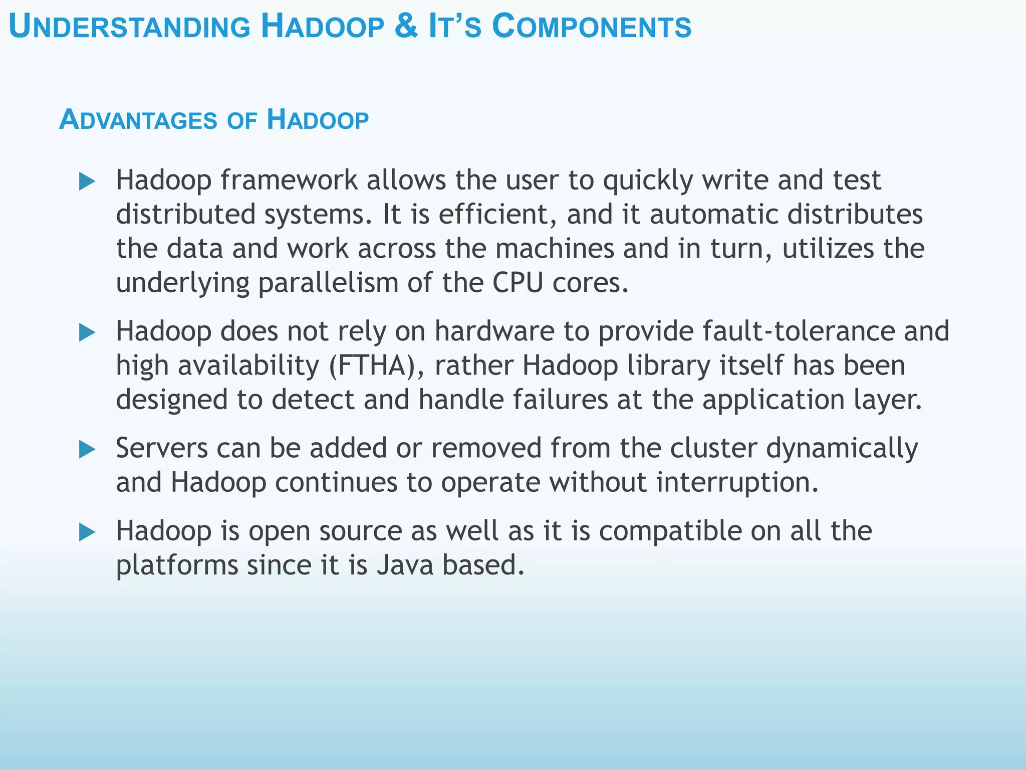 UNDERSTANDING HADOOP & IT’S COMPONENTS
ADVANTAGES OF HADOOP
 Hadoop framework allows the user to quickly write and test
distributed systems. It is efficient, and it automatic distributes
the data and work across the machines and in turn, utilizes the
underlying parallelism of the CPU cores.
 Hadoop does not rely on hardware to provide fault-tolerance and
high availability (FTHA), rather Hadoop library itself has been
designed to detect and handle failures at the application layer.
 Servers can be added or removed from the cluster dynamically
and Hadoop continues to operate without interruption.
 Hadoop is open source as well as it is compatible on all the
platforms since it is Java based.
 