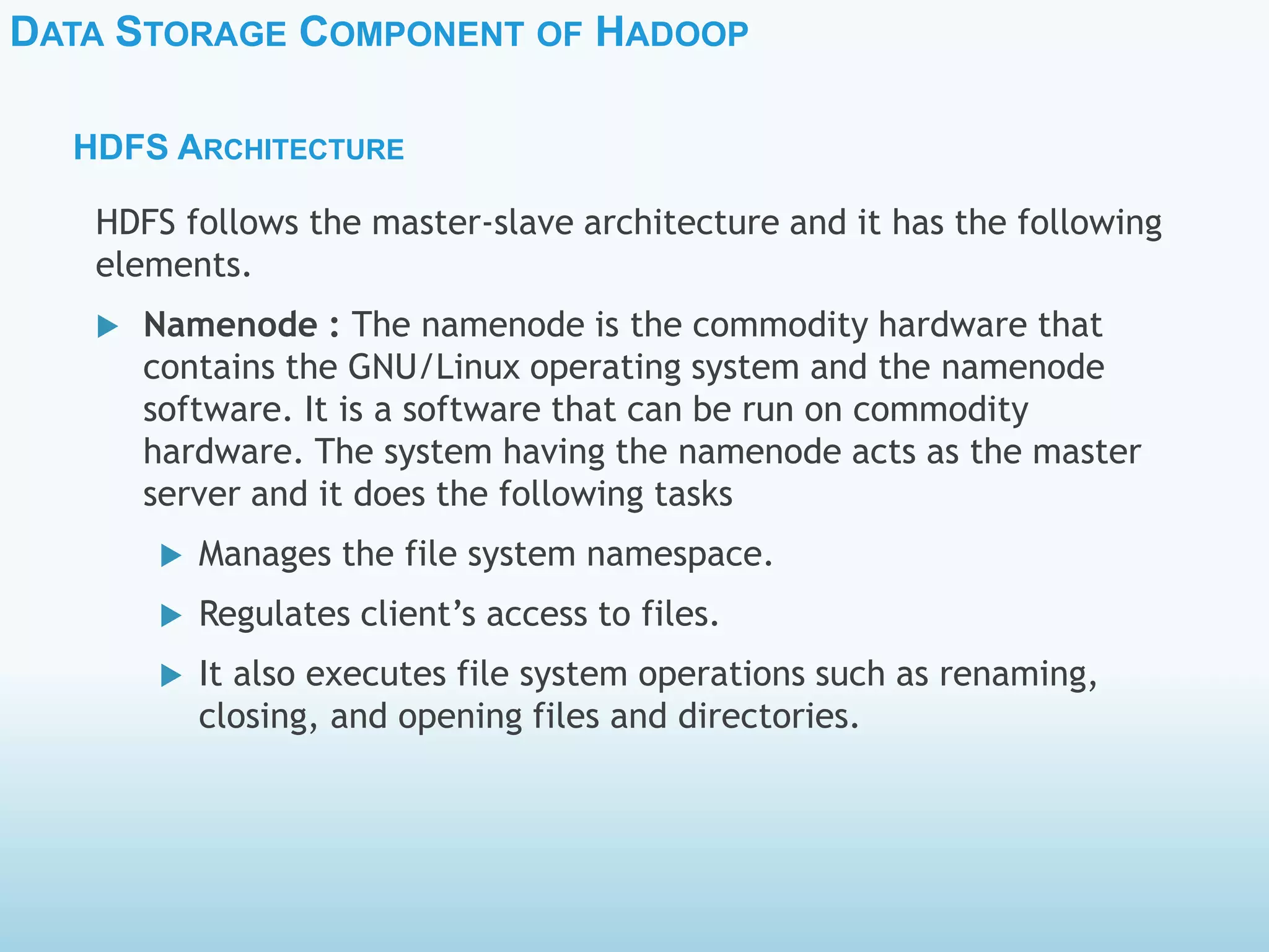 DATA STORAGE COMPONENT OF HADOOP
HDFS ARCHITECTURE
HDFS follows the master-slave architecture and it has the following
elements.
 Namenode : The namenode is the commodity hardware that
contains the GNU/Linux operating system and the namenode
software. It is a software that can be run on commodity
hardware. The system having the namenode acts as the master
server and it does the following tasks
 Manages the file system namespace.
 Regulates client’s access to files.
 It also executes file system operations such as renaming,
closing, and opening files and directories.
 