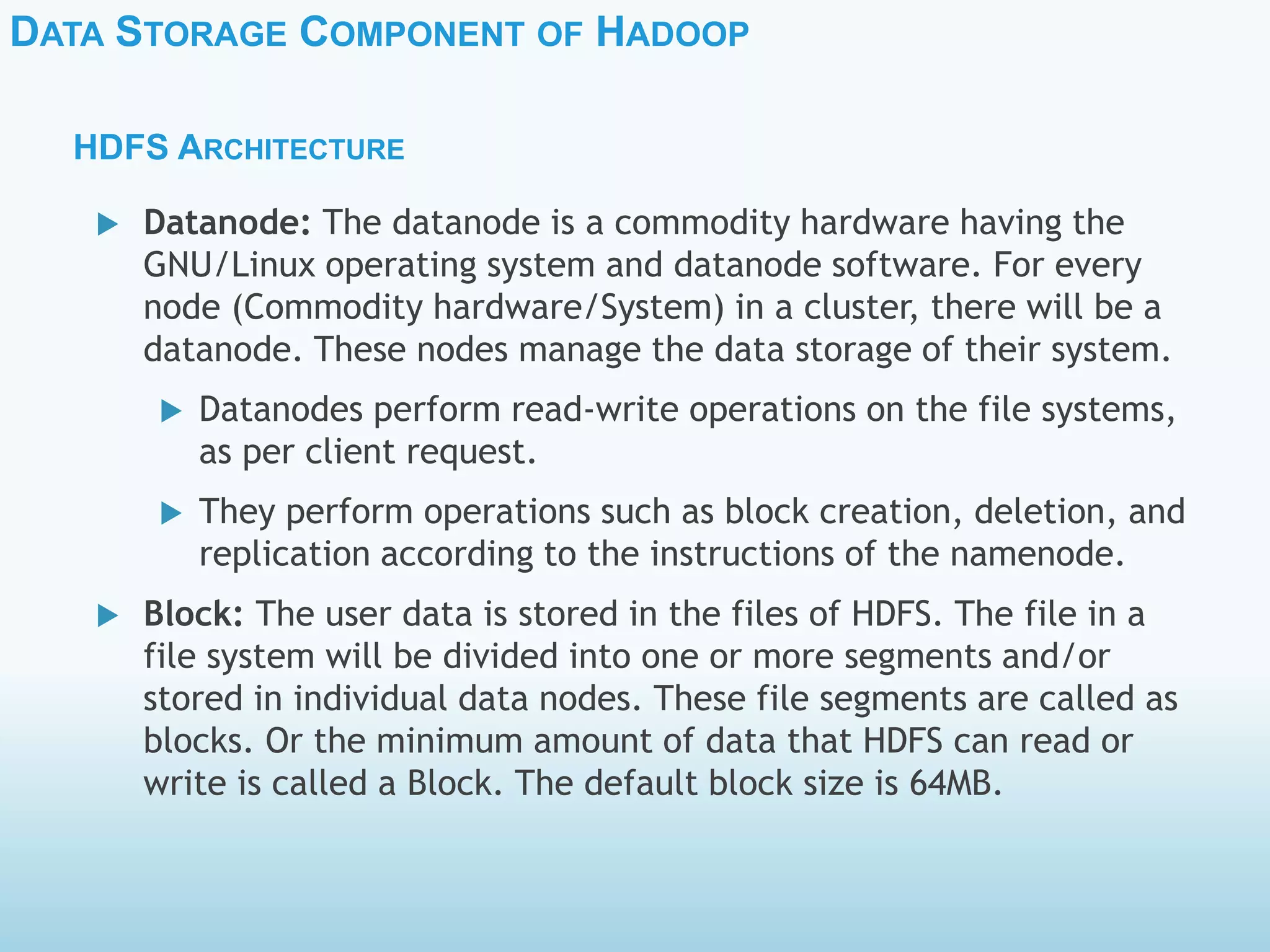 DATA STORAGE COMPONENT OF HADOOP
HDFS ARCHITECTURE
 Datanode: The datanode is a commodity hardware having the
GNU/Linux operating system and datanode software. For every
node (Commodity hardware/System) in a cluster, there will be a
datanode. These nodes manage the data storage of their system.
 Datanodes perform read-write operations on the file systems,
as per client request.
 They perform operations such as block creation, deletion, and
replication according to the instructions of the namenode.
 Block: The user data is stored in the files of HDFS. The file in a
file system will be divided into one or more segments and/or
stored in individual data nodes. These file segments are called as
blocks. Or the minimum amount of data that HDFS can read or
write is called a Block. The default block size is 64MB.
 