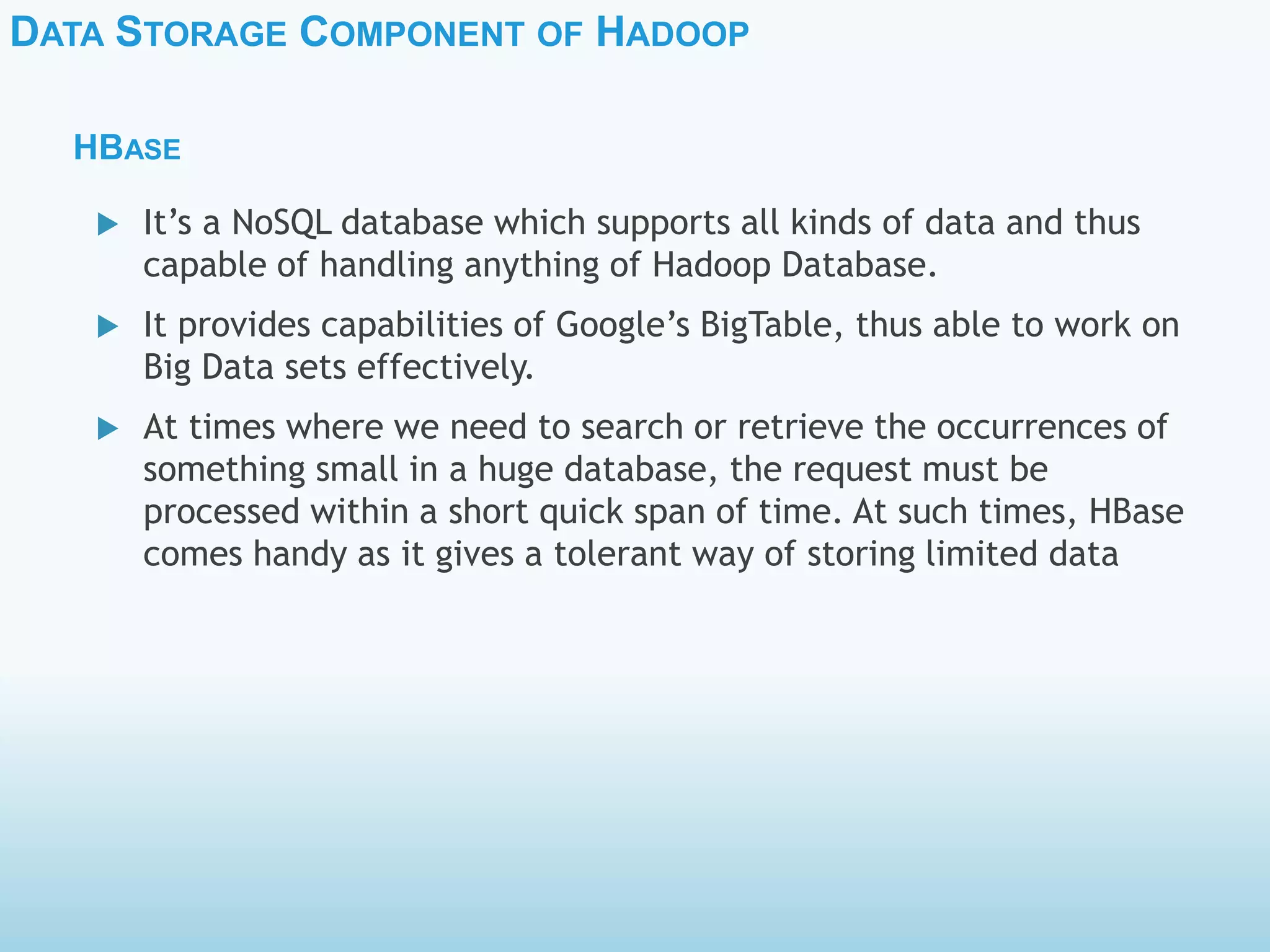 DATA STORAGE COMPONENT OF HADOOP
HBASE
 It’s a NoSQL database which supports all kinds of data and thus
capable of handling anything of Hadoop Database.
 It provides capabilities of Google’s BigTable, thus able to work on
Big Data sets effectively.
 At times where we need to search or retrieve the occurrences of
something small in a huge database, the request must be
processed within a short quick span of time. At such times, HBase
comes handy as it gives a tolerant way of storing limited data
 