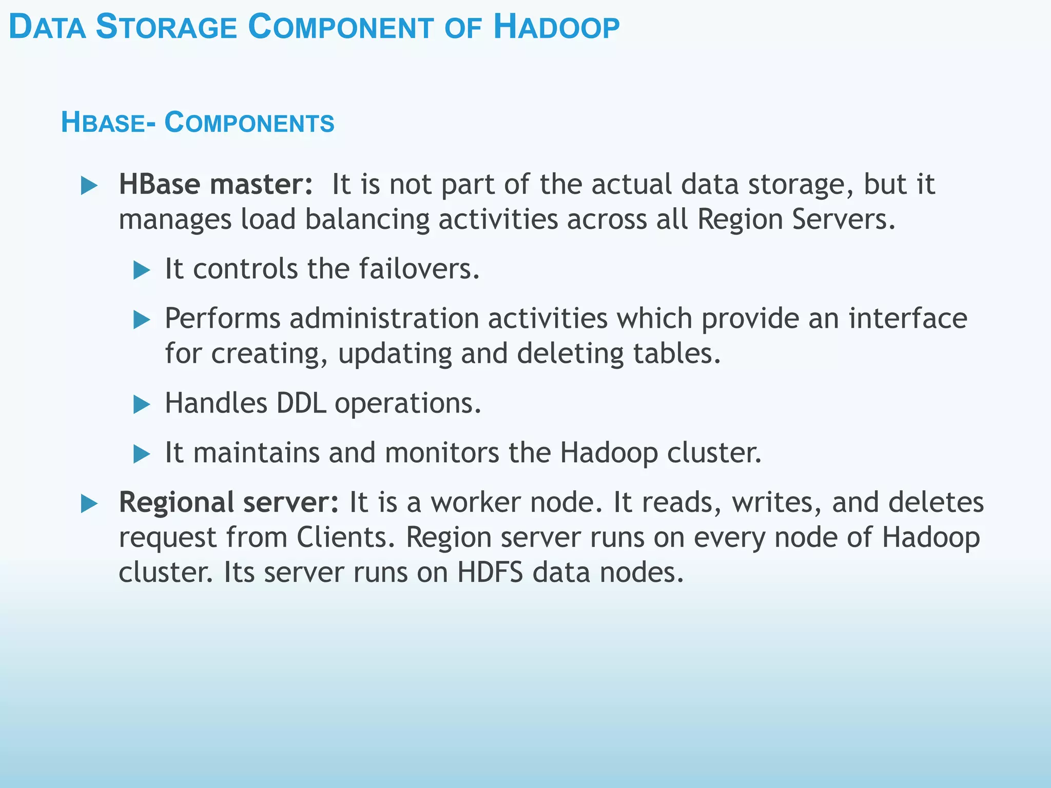 DATA STORAGE COMPONENT OF HADOOP
HBASE- COMPONENTS
 HBase master: It is not part of the actual data storage, but it
manages load balancing activities across all Region Servers.
 It controls the failovers.
 Performs administration activities which provide an interface
for creating, updating and deleting tables.
 Handles DDL operations.
 It maintains and monitors the Hadoop cluster.
 Regional server: It is a worker node. It reads, writes, and deletes
request from Clients. Region server runs on every node of Hadoop
cluster. Its server runs on HDFS data nodes.
 