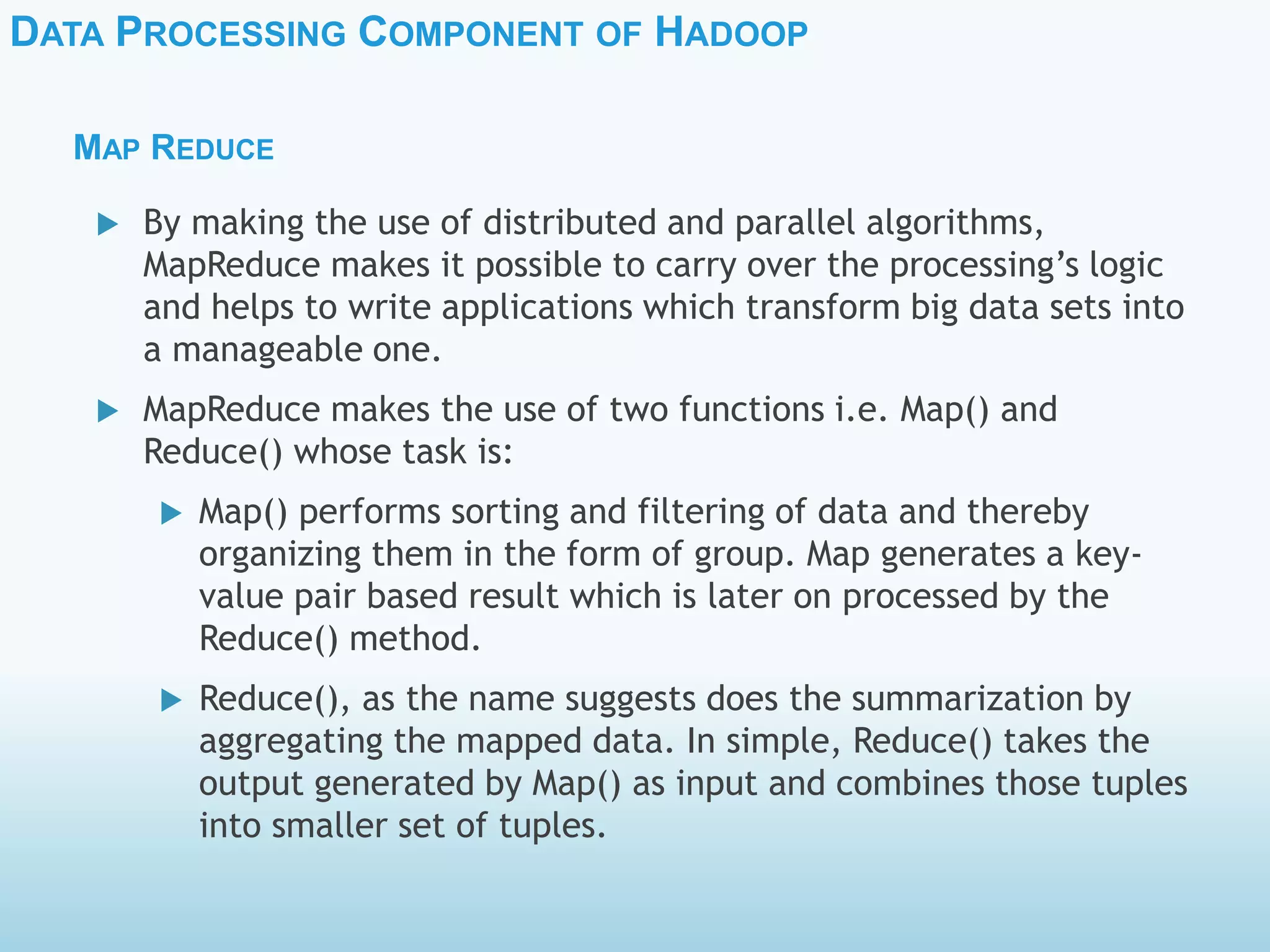 DATA PROCESSING COMPONENT OF HADOOP
MAP REDUCE
 By making the use of distributed and parallel algorithms,
MapReduce makes it possible to carry over the processing’s logic
and helps to write applications which transform big data sets into
a manageable one.
 MapReduce makes the use of two functions i.e. Map() and
Reduce() whose task is:
 Map() performs sorting and filtering of data and thereby
organizing them in the form of group. Map generates a key-
value pair based result which is later on processed by the
Reduce() method.
 Reduce(), as the name suggests does the summarization by
aggregating the mapped data. In simple, Reduce() takes the
output generated by Map() as input and combines those tuples
into smaller set of tuples.
 