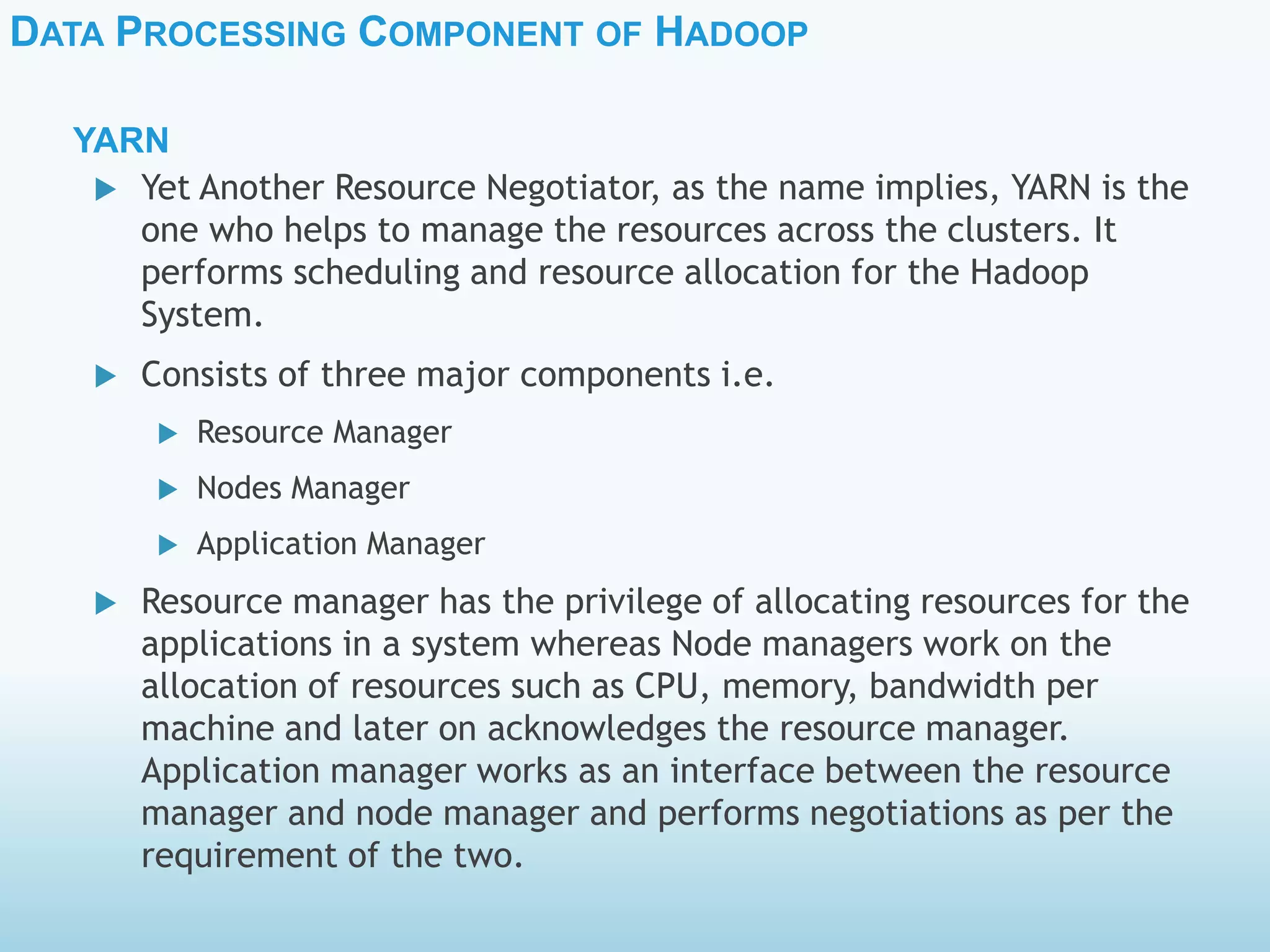 DATA PROCESSING COMPONENT OF HADOOP
YARN
 Yet Another Resource Negotiator, as the name implies, YARN is the
one who helps to manage the resources across the clusters. It
performs scheduling and resource allocation for the Hadoop
System.
 Consists of three major components i.e.
 Resource Manager
 Nodes Manager
 Application Manager
 Resource manager has the privilege of allocating resources for the
applications in a system whereas Node managers work on the
allocation of resources such as CPU, memory, bandwidth per
machine and later on acknowledges the resource manager.
Application manager works as an interface between the resource
manager and node manager and performs negotiations as per the
requirement of the two.
 