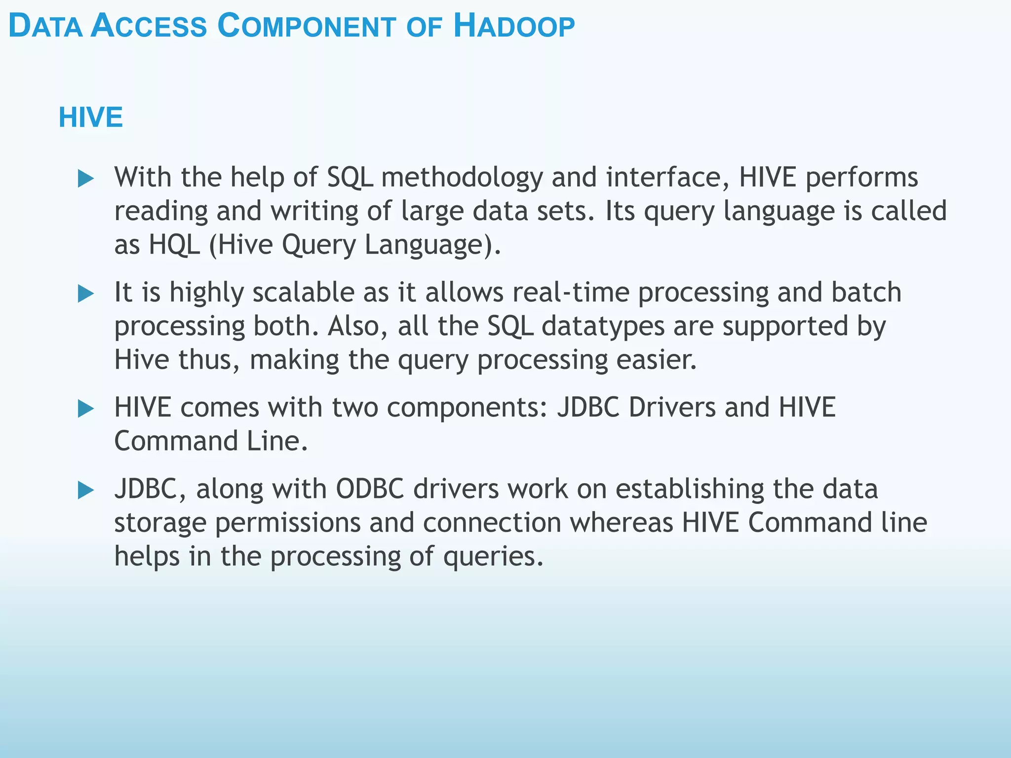 DATA ACCESS COMPONENT OF HADOOP
HIVE
 With the help of SQL methodology and interface, HIVE performs
reading and writing of large data sets. Its query language is called
as HQL (Hive Query Language).
 It is highly scalable as it allows real-time processing and batch
processing both. Also, all the SQL datatypes are supported by
Hive thus, making the query processing easier.
 HIVE comes with two components: JDBC Drivers and HIVE
Command Line.
 JDBC, along with ODBC drivers work on establishing the data
storage permissions and connection whereas HIVE Command line
helps in the processing of queries.
 