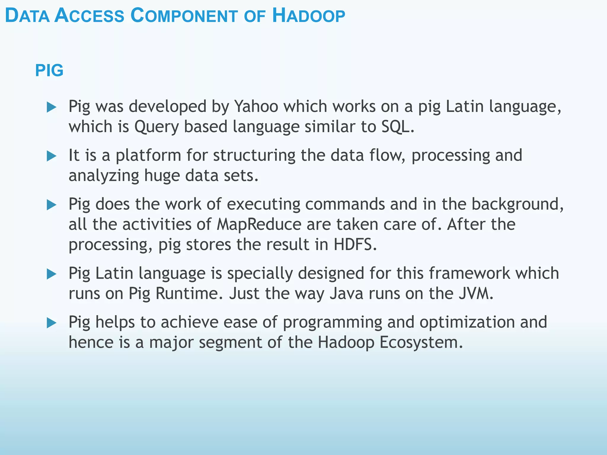 DATA ACCESS COMPONENT OF HADOOP
PIG
 Pig was developed by Yahoo which works on a pig Latin language,
which is Query based language similar to SQL.
 It is a platform for structuring the data flow, processing and
analyzing huge data sets.
 Pig does the work of executing commands and in the background,
all the activities of MapReduce are taken care of. After the
processing, pig stores the result in HDFS.
 Pig Latin language is specially designed for this framework which
runs on Pig Runtime. Just the way Java runs on the JVM.
 Pig helps to achieve ease of programming and optimization and
hence is a major segment of the Hadoop Ecosystem.
 