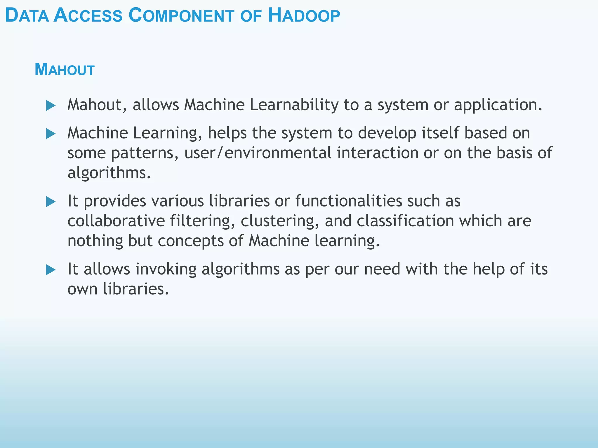 DATA ACCESS COMPONENT OF HADOOP
MAHOUT
 Mahout, allows Machine Learnability to a system or application.
 Machine Learning, helps the system to develop itself based on
some patterns, user/environmental interaction or on the basis of
algorithms.
 It provides various libraries or functionalities such as
collaborative filtering, clustering, and classification which are
nothing but concepts of Machine learning.
 It allows invoking algorithms as per our need with the help of its
own libraries.
 