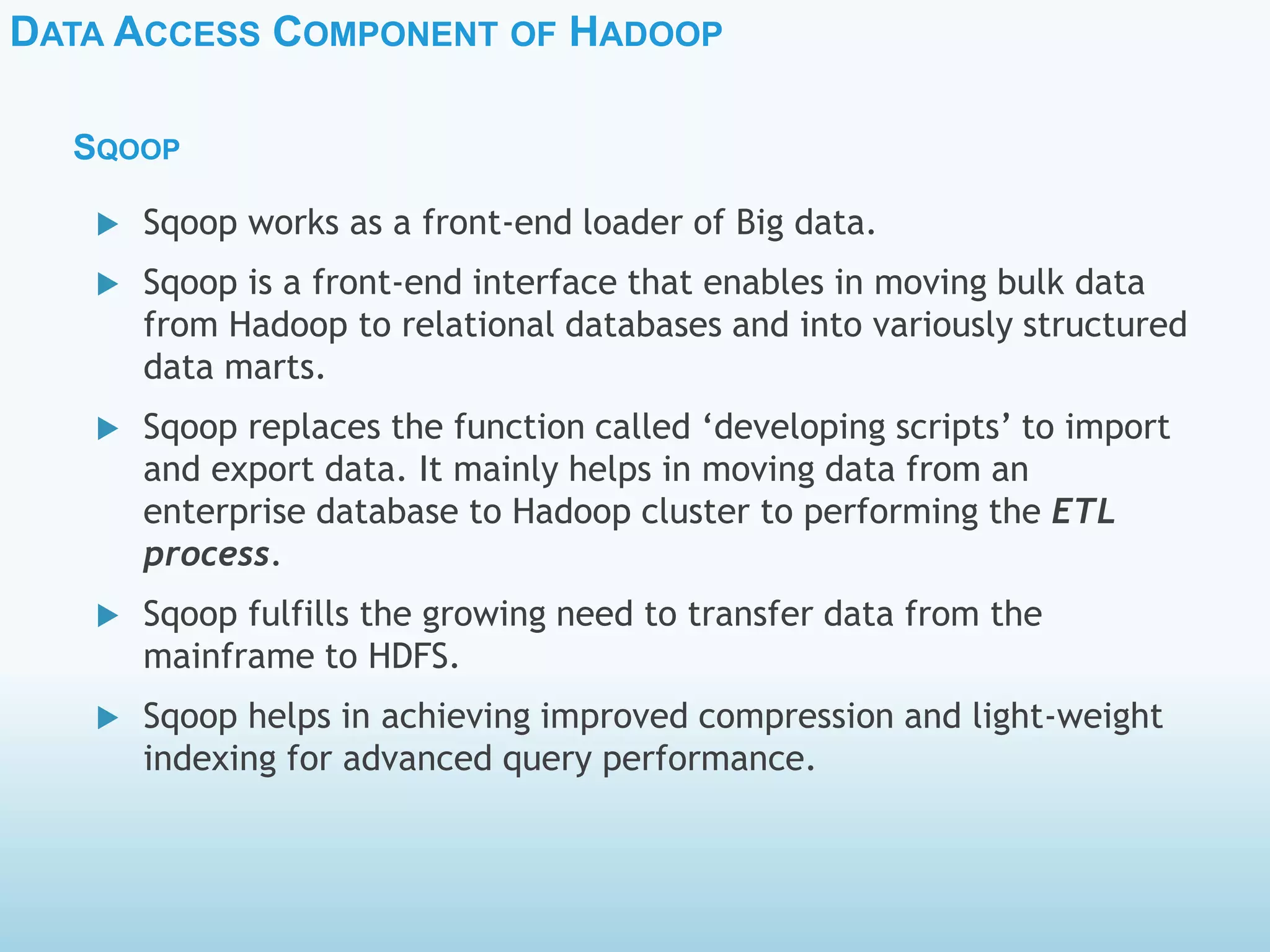 DATA ACCESS COMPONENT OF HADOOP
SQOOP
 Sqoop works as a front-end loader of Big data.
 Sqoop is a front-end interface that enables in moving bulk data
from Hadoop to relational databases and into variously structured
data marts.
 Sqoop replaces the function called ‘developing scripts’ to import
and export data. It mainly helps in moving data from an
enterprise database to Hadoop cluster to performing the ETL
process.
 Sqoop fulfills the growing need to transfer data from the
mainframe to HDFS.
 Sqoop helps in achieving improved compression and light-weight
indexing for advanced query performance.
 