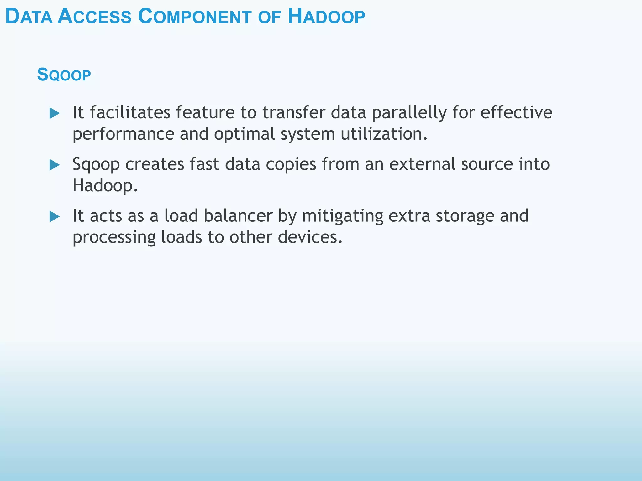 DATA ACCESS COMPONENT OF HADOOP
SQOOP
 It facilitates feature to transfer data parallelly for effective
performance and optimal system utilization.
 Sqoop creates fast data copies from an external source into
Hadoop.
 It acts as a load balancer by mitigating extra storage and
processing loads to other devices.
 