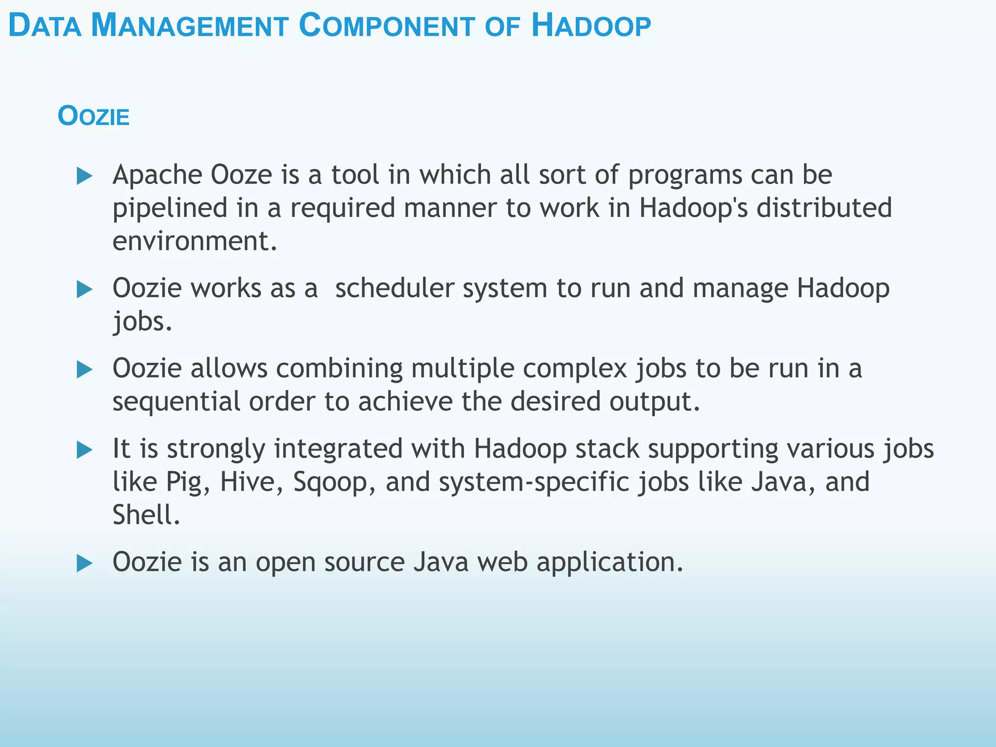 DATA MANAGEMENT COMPONENT OF HADOOP
OOZIE
 Apache Ooze is a tool in which all sort of programs can be
pipelined in a required manner to work in Hadoop's distributed
environment.
 Oozie works as a scheduler system to run and manage Hadoop
jobs.
 Oozie allows combining multiple complex jobs to be run in a
sequential order to achieve the desired output.
 It is strongly integrated with Hadoop stack supporting various jobs
like Pig, Hive, Sqoop, and system-specific jobs like Java, and
Shell.
 Oozie is an open source Java web application.
 