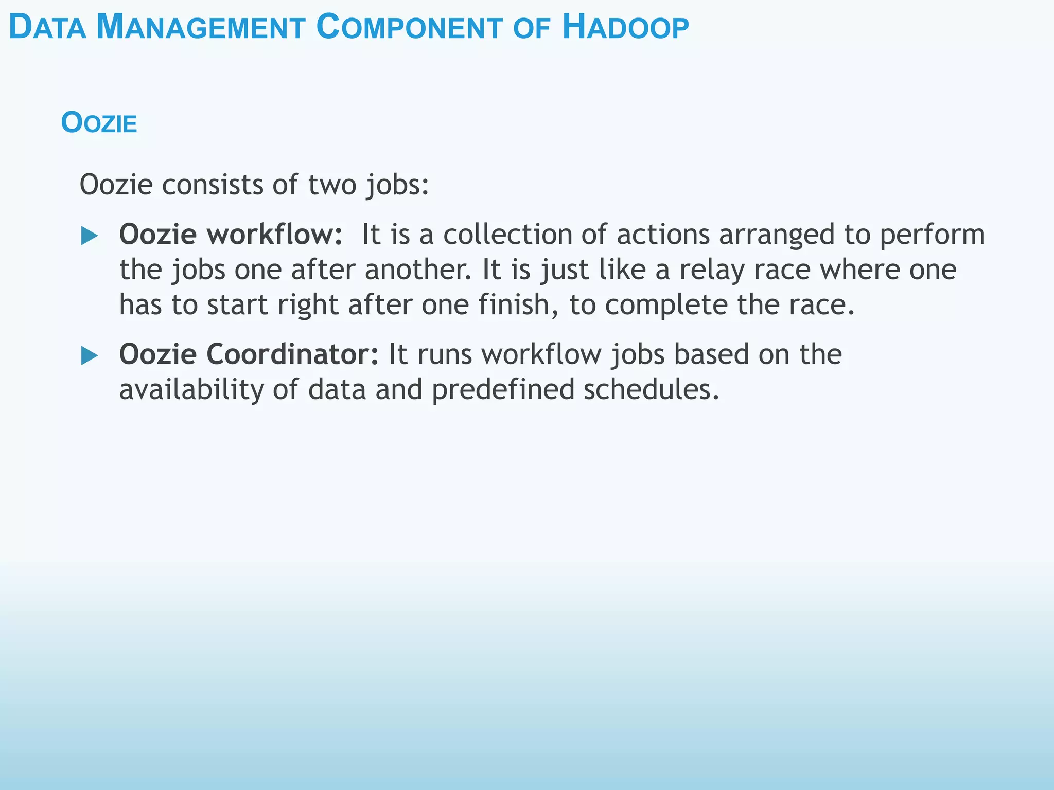 DATA MANAGEMENT COMPONENT OF HADOOP
OOZIE
Oozie consists of two jobs:
 Oozie workflow: It is a collection of actions arranged to perform
the jobs one after another. It is just like a relay race where one
has to start right after one finish, to complete the race.
 Oozie Coordinator: It runs workflow jobs based on the
availability of data and predefined schedules.
 