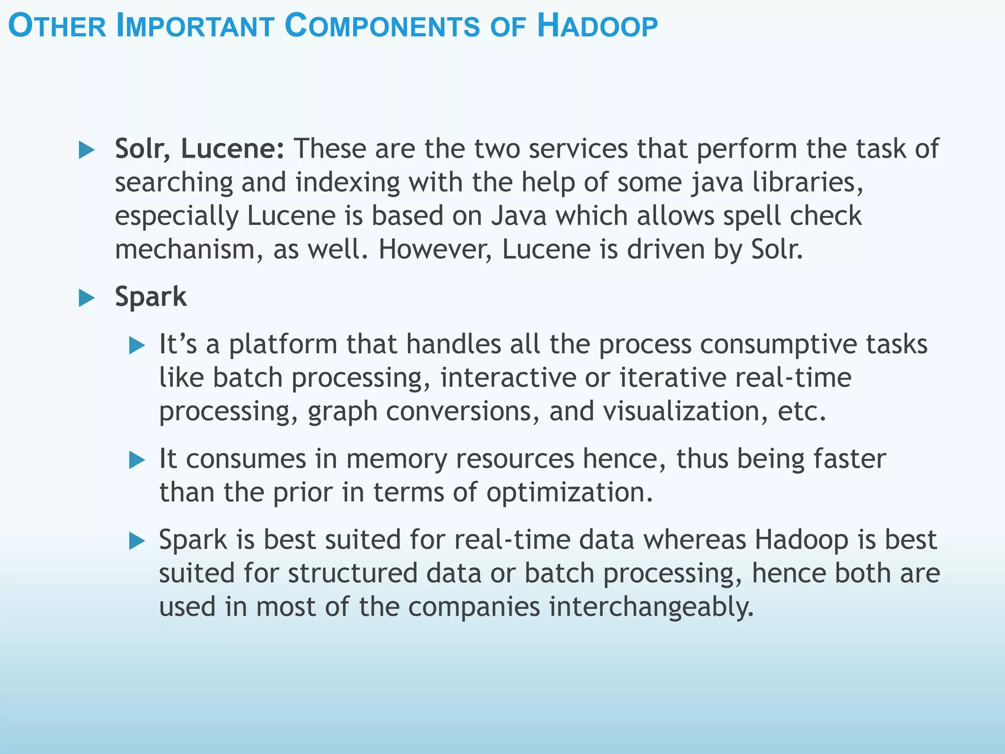 OTHER IMPORTANT COMPONENTS OF HADOOP
 Solr, Lucene: These are the two services that perform the task of
searching and indexing with the help of some java libraries,
especially Lucene is based on Java which allows spell check
mechanism, as well. However, Lucene is driven by Solr.
 Spark
 It’s a platform that handles all the process consumptive tasks
like batch processing, interactive or iterative real-time
processing, graph conversions, and visualization, etc.
 It consumes in memory resources hence, thus being faster
than the prior in terms of optimization.
 Spark is best suited for real-time data whereas Hadoop is best
suited for structured data or batch processing, hence both are
used in most of the companies interchangeably.
 