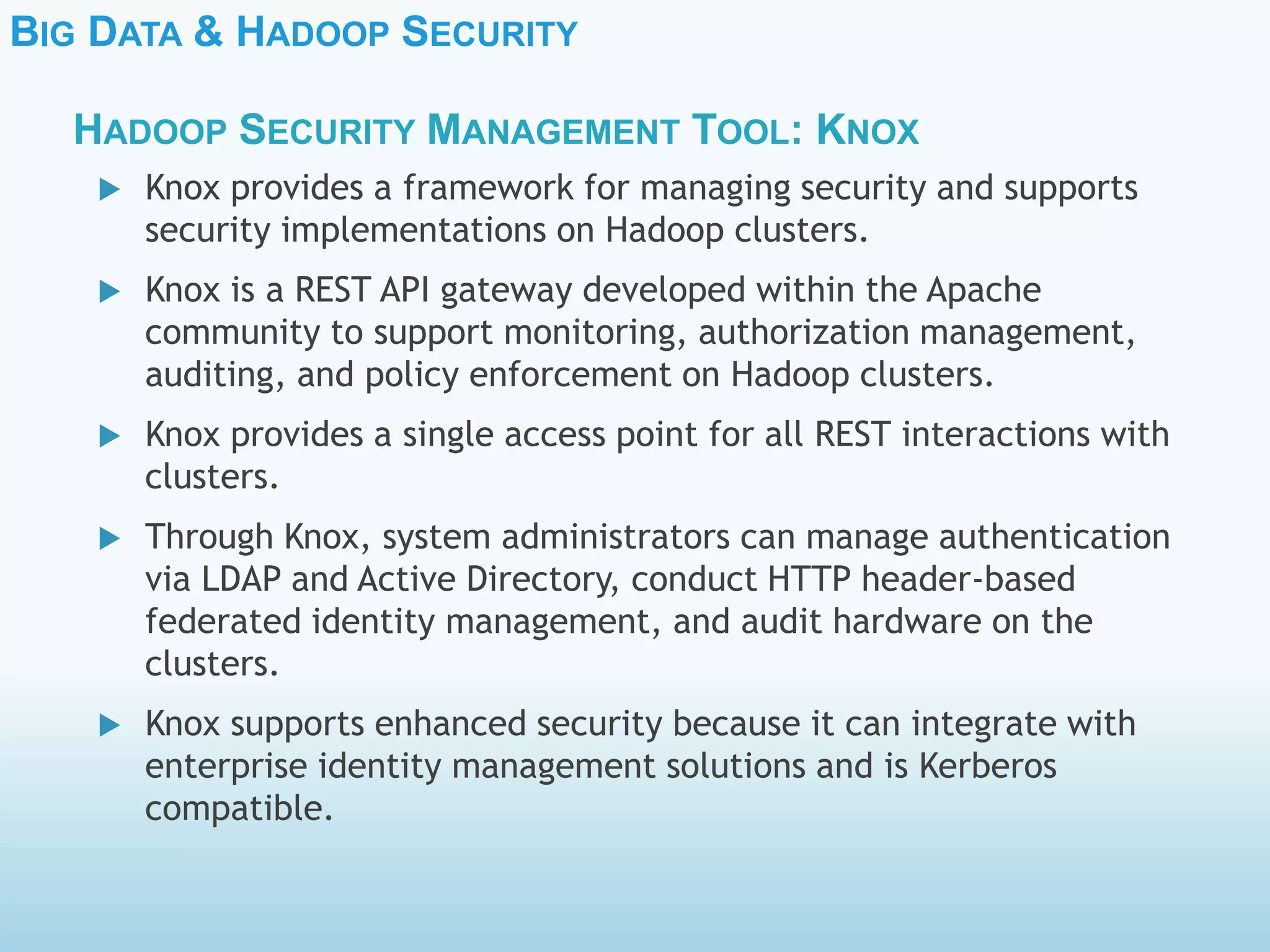 BIG DATA & HADOOP SECURITY
 Knox provides a framework for managing security and supports
security implementations on Hadoop clusters.
 Knox is a REST API gateway developed within the Apache
community to support monitoring, authorization management,
auditing, and policy enforcement on Hadoop clusters.
 Knox provides a single access point for all REST interactions with
clusters.
 Through Knox, system administrators can manage authentication
via LDAP and Active Directory, conduct HTTP header-based
federated identity management, and audit hardware on the
clusters.
 Knox supports enhanced security because it can integrate with
enterprise identity management solutions and is Kerberos
compatible.
HADOOP SECURITY MANAGEMENT TOOL: KNOX
 