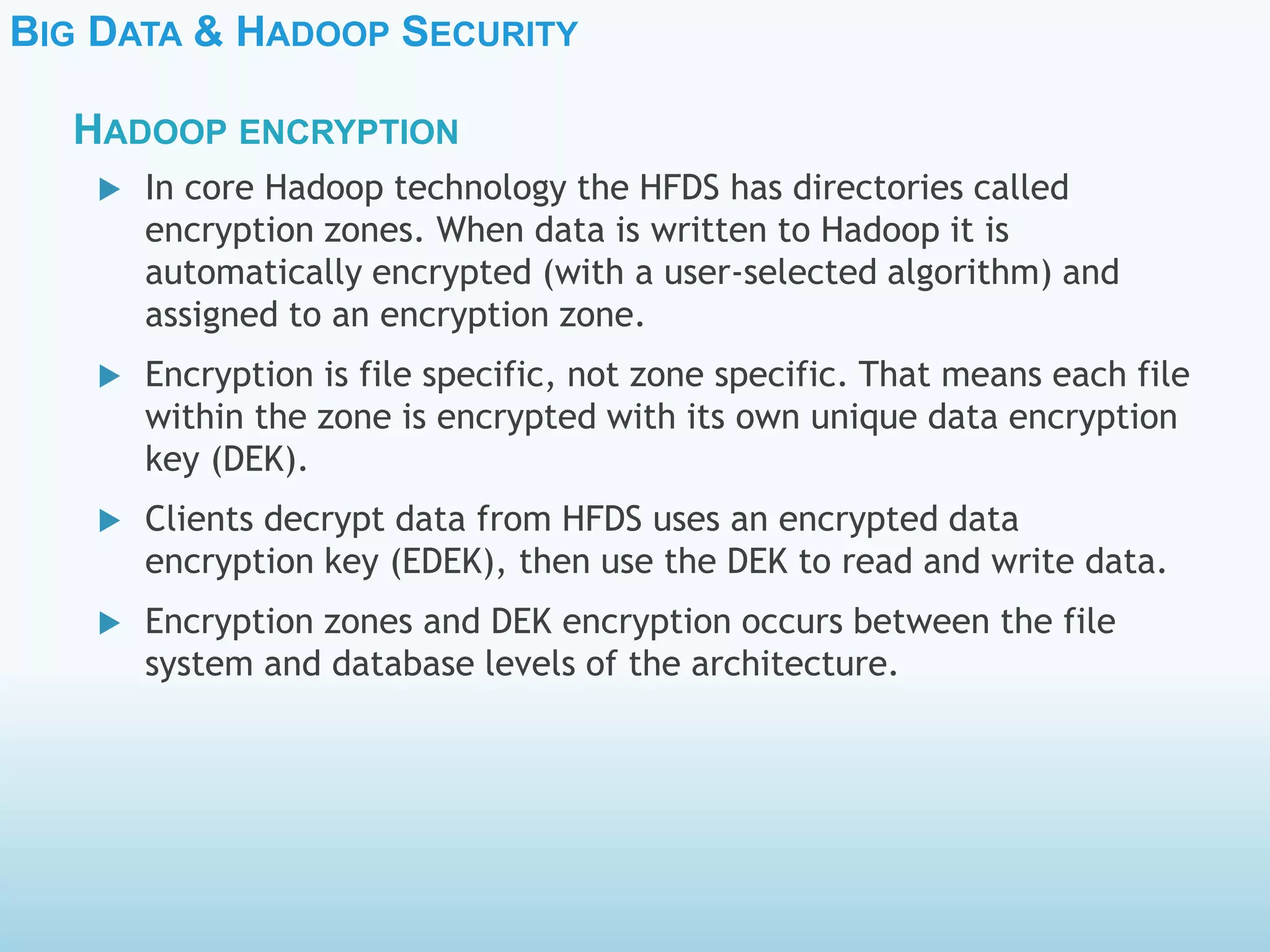 BIG DATA & HADOOP SECURITY
 In core Hadoop technology the HFDS has directories called
encryption zones. When data is written to Hadoop it is
automatically encrypted (with a user-selected algorithm) and
assigned to an encryption zone.
 Encryption is file specific, not zone specific. That means each file
within the zone is encrypted with its own unique data encryption
key (DEK).
 Clients decrypt data from HFDS uses an encrypted data
encryption key (EDEK), then use the DEK to read and write data.
 Encryption zones and DEK encryption occurs between the file
system and database levels of the architecture.
HADOOP ENCRYPTION
 