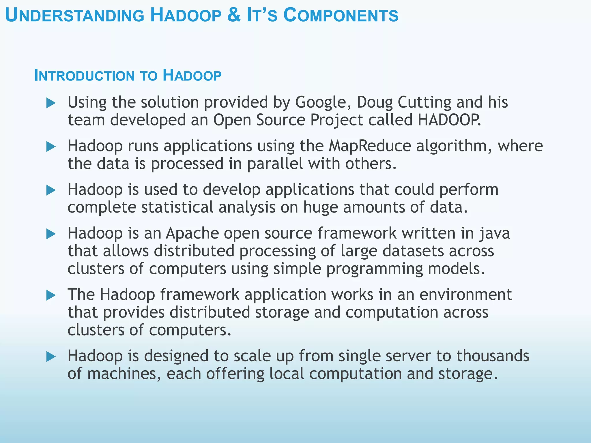 UNDERSTANDING HADOOP & IT’S COMPONENTS
 Using the solution provided by Google, Doug Cutting and his
team developed an Open Source Project called HADOOP.
 Hadoop runs applications using the MapReduce algorithm, where
the data is processed in parallel with others.
 Hadoop is used to develop applications that could perform
complete statistical analysis on huge amounts of data.
 Hadoop is an Apache open source framework written in java
that allows distributed processing of large datasets across
clusters of computers using simple programming models.
 The Hadoop framework application works in an environment
that provides distributed storage and computation across
clusters of computers.
 Hadoop is designed to scale up from single server to thousands
of machines, each offering local computation and storage.
INTRODUCTION TO HADOOP
 
