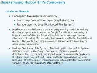 UNDERSTANDING HADOOP & IT’S COMPONENTS
LAYERS OF HADOOP
 MapReduce : MapReduce is a parallel programming model for writing
distributed applications devised at Google for efficient processing of
large amounts of data (multi-terabyte data-sets), on large clusters
(thousands of nodes) of commodity hardware in a reliable, fault-tolerant
manner. The MapReduce program runs on Hadoop which is an Apache
open-source framework.
 Hadoop Distributed File System: The Hadoop Distributed File System
(HDFS) is based on the Google File System (GFS) and provides a
distributed file system that is designed to run on commodity hardware.
It is highly fault-tolerant and is designed to be deployed on low-cost
hardware. It provides high throughput access to application data and is
suitable for applications having large datasets.
 Hadoop has two major layers namely −
 Processing/Computation layer (MapReduce), and
 Storage layer (Hadoop Distributed File System).
 